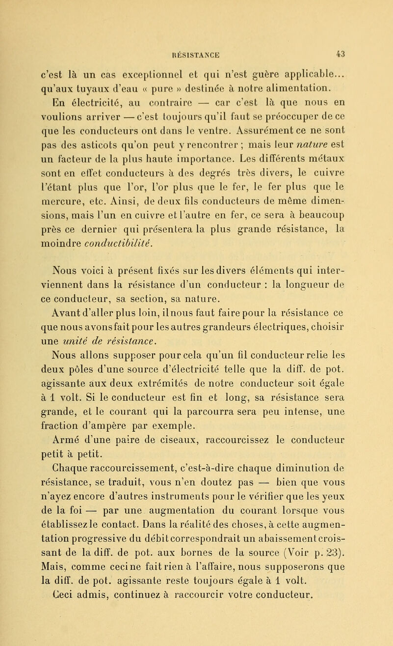c'est là un cas exceptionnel et qui n'est guère applicable... qu'aux tuyaux d'eau « pure » destinée à notre alimentation. En électricité, au contraire — car c'est là que nous en voulions arriver—c'est toujours qu'il faut se préoccuper de ce que les conducteurs ont dans le ventre. Assurément ce ne sont pas des asticots qu'on peut y rencontrer; mais leur nature est un l'acteur de la plus haute importance. Les différents métaux sont en effet conducteurs à des degrés très divers, le cuivre l'étant plus que l'or, l'or plus que le fer, le fer plus que le Qiercure, etc. Ainsi, de deux fils conducteurs de même dimen- sions, mais l'un en cuivre et l'autre en fer, ce sera à beaucoup près ce dernier qui présentera la plus grande résistance, la moindre conductibilité. Nous voici à présent fixés sur les divers éléments qui inter- viennent dans la résistance d'un conducteur : la longueur de ce conducteur, sa section, sa nature. Avant d'aller plus loin, il nous faut faire pour la résistaace ce que nous avons fait pour les autres grandeurs électriques, choisir une unité de i^ésistance. Nous allons supposer pour cela qu'un fil conducteur relie les deux pôles d'une source d'électricité telle que la diff. de pot. agissante aux deux extrémités de notre conducteur soit égale à 1 volt. Si le conducteur est fin et long, sa résistance sera grande, et le courant qui la parcourra sera peu intense, une fraction d'ampère par exemple. Armé d'une paire de ciseaux, raccourcissez le conducteur petit à petit. Chaque raccourcissement, c'est-à-dire chaque diminution de résistance, se traduit, vous n'en doutez pas — bien que vous n'ayez encore d'autres instruments pour le vérifier que les yeux de la foi — par une augmentation du courant lorsque vous établissez le contact. Dans la réalité des choses, à cette augmen- tation progressive du débit correspondrait un abaissement crois- sant de la diff. de pot. aux bornes de la source (Voir p. 23). Mais, comme ceci ne fait rien à l'affaire, nous supposerons que la diff. de pot. agissante reste toujours égale à 1 volt. Ceci admis, continuez à raccourcir votre conducteur.
