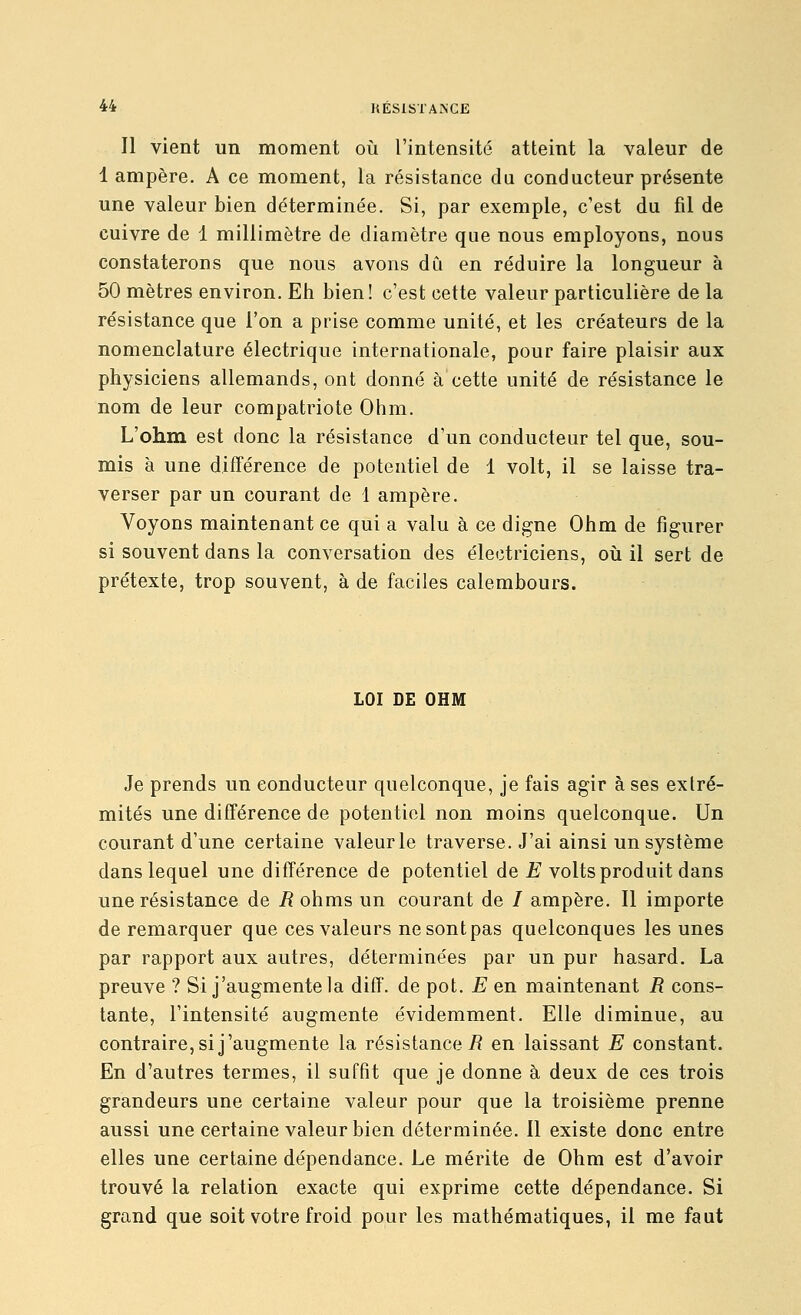 Il vient un moment où l'intensité atteint la valeur de 1 ampère. A ce moment, la résistance du conducteur présente une valeur bien déterminée. Si, par exemple, c'est du fil de cuivre de 1 millimètre de diamètre que nous employons, nous constaterons que nous avons dCi en réduire la longueur à 50 mètres environ. Eh bien! c'est cette valeur particulière de la résistance que l'on a prise comme unité, et les créateurs de la nomenclature électrique internationale, pour faire plaisir aux physiciens allemands, ont donné à cette unité de résistance le nom de leur compatriote Ohm. L'ohm est donc la résistance d'un conducteur tel que, sou- mis à une différence de potentiel de 1 volt, il se laisse tra- verser par un courant de 1 ampère. Voyons maintenant ce qui a valu à ce digne Ohm de figurer si souvent dans la conversation des électriciens, où il sert de prétexte, trop souvent, à de faciles calembours. LOI DE OHM Je prends un conducteur quelconque, je fais agir à ses extré- mités une différence de potentiel non moins quelconque. Un courant d'une certaine valeur le traverse. J'ai ainsi un système dans lequel une différence de potentiel de JE volts produit dans une résistance de /? ohms un courant de / ampère. Il importe de remarquer que ces valeurs ne sont pas quelconques les unes par rapport aux autres, déterminées par un pur hasard. La preuve ? Si j'augmente la diff. de pot. E en maintenant R cons- tante, l'intensité augmente évidemment. Elle diminue, au contraire, si j'augmente la résistance/? en laissant E constant. En d'autres termes, il suffit que je donne à deux de ces trois grandeurs une certaine valeur pour que la troisième prenne aussi une certaine valeur bien déterminée. Il existe donc entre elles une certaine dépendance. Le mérite de Ohm est d'avoir trouvé la relation exacte qui exprime cette dépendance. Si grand que soit votre froid pour les mathématiques, il me faut