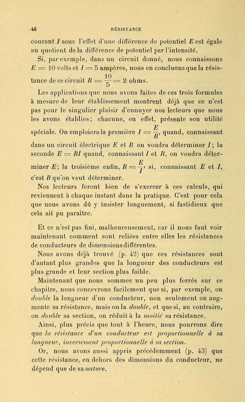 courant /sous l'effet d'une différence de potentiel E est égale au quotient delà différence de potentiel par l'intensité. Si, par exemple, dans un circuit donné, nous connaissons £■ = 10 volts et / = 5 ampères, nous en concluons que la résis- dO tance de ce circuit R = —- =z 2 ohms. 5 Les applications que nous avons faites de ces trois formules à mesure de leur établissement montrent déjà que ce n'est pas pour le singulier plaisir d'ennuyer nos lecteurs que nous les avons établies ; chacune, en effet, présente son utilité E spéciale. On emploiera la première 7 = —, quand, connaissant dans un circuit électrique E et R on voudra déterminer /; la seconde E = RF quand, connaissant / et i?, on voudra déter- E . . mmer £'; la troisième enfin, i?^= — » si, connaissant E et /, c'est i? qu'on veut déterminer. Nos lecteurs feront bien de s'exercer à ces calculs, qui reviennent à chaque instant dans la pratique. C'est pour cela que nous avons dû y insister longuement, si fastidieux que cela ait pu paraître. Et ce n'est pas fini, malheureusement, car il nous faut voir maintenant comment sont reliées entre elles les résistances de conducteurs de dimensions différentes. Nous avons déjà trouvé (p. 42) que ces résistances sont d'autant plus grandes que la longueur des conducteurs est plus grande et leur section plus faible. Maintenant que nous sommes un peu plus ferrés sur ce chapitre, nous concevrons facilement que si, par exemple, on double la longueur d'un conducteur, non seulement on aug- mente sa résistance, mais on la double, et que si, au contraire, on double sa section, on réduit à la moitié sa résistance. Ainsi, plus précis que tout à l'heure, nous pourrons dire que la résistance d'un conducteur est proportionnelle à sa longueur, inversemeiit proportionnelle à sa section. Or, nous avons aussi appris précédemment (p. 43) que cette résistance, en dehors des dimensions du conducteur, ne dépend que de sa na^z^re.