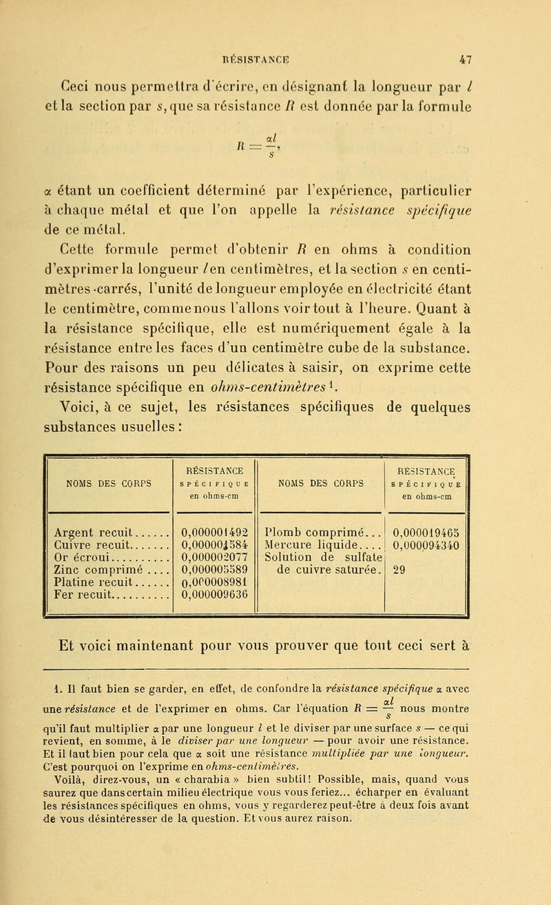 Ceci nous permettra décrire, en désignant la longueur par / et la section par 5, que sa résistance li est donnée par la formule a étant un coefficient déterminé par l'expérience, particulier à chaque métal et que l'on appelle la résislance spécifique de ce métal. Cette formule permet d'obtenir R en ohms à condition d'exprimer la longueur /en centimètres, et la section s en centi- mètres-carrés, l'unité de longueur employée en électricité étant le centimètre, comme nous Vallons voir tout à l'heure. Quant à la résistance spécifique, elle est numériquement égale à la résistance entre les faces d'un centimètre cube de la substance. Pour des raisons un peu délicates à saisir, on exprime cette résistance spécifique en ohms-centi?nètres^. Voici, à ce sujet, les résistances spécifiques de quelques substances usuelles: NOMS DES CORPS RÉSISTANCE SPÉCIFIQUE en ohms-cm NOMS DES CORPS RÉSISTANCE SPÉCIFIQUE en ohms-cm Argent recuit Cuivre recuit Or écroui 0,000001492 0,00000i584 0,000002077 0,000005589 0,000008981 0,000009636 Plomb comprimé... Mercure liquide.... Solution de sulfate de cuivre saturée. 0,000019465 0,000094340 29 Zinc comprimé Platine recuit Fer recuit Et voici maintenant pour vous prouver que tout ceci sert à 1. Il faut bien se garder, en effet, de confondre la résistance spécifique a. avec a.1 une résistance et de l'exprimer en ohms. Car l'équation R = — nous montre qu'il faut multiplier a par une longueur l et le diviser par une surface s — ce qui revient, en somme, à le diviser par une longueur — pour avoir une résistance. Et il lautbien pour cela que a soit une résistance multipliée par une longueur. C'est pourquoi on l'exprime en ohms-cenlimèlres. Voilà, direz-vous, un « charabia » bien subtil ! Possible, mais, quand vous saurez que dans certain milieu électrique vous vous feriez... écharper en évaluant les résistances spécifiques en ohms, vous y regarderez peut-être à deux fois avant de vous désintéresser de la question. Et vous aurez raison.