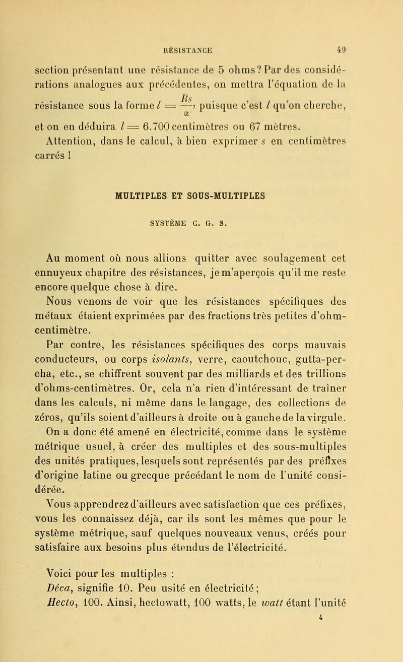 section présentant une résistance de 5 ohms? Par des considé- rations analogues aux précédentes, on mettra l'équation de la résistance sous la forme / = —j puisque c'est / qu'on cherche, a et on en déduira /= 6.700 centimètres ou 67 mètres. Attention, dans le calcul, à, bien exprimer s en centimètres carrés 1 MULTIPLES ET SOUS-MULTIPLES SYSTÈME G. G. S. Au moment oii nous allions quitter avec soulagement cet ennuyeux chapitre des résistances, je m'aperçois qu'il me reste encore quelque chose à dire. Nous venons de voir que les résistances spécifiques des métaux étaient exprimées par des fractions très petites d'ohm- centimètre. Par contre, les résistances spécifiques des corps mauvais conducteurs, ou corps isolants, verre, caoutchouc, gutta-per- cha, etc., se chiffrent souvent par des milliards et des trillions d'ohms-centimètres. Or, cela n'a rien d'intéressant de traîner dans les calculs, ni même dans le langage, des collections de zéros, qu'ils soient d'ailleurs à droite ou à gauche de la virgule. On a donc été amené en électricité, comme dans le système métrique usuel, à créer des multiples et des sous-multiples des unités pratiques, lesquels sont représentés par des préfixes d'origine latine ou grecque précédant le nom de l'unité consi- dérée. Vous apprendrez d'ailleurs avec satisfaction que ces préfixes, vous les connaissez déjà, car ils sont les mêmes que pour le système métrique, sauf quelques nouveaux venus, créés pour satisfaire aux besoins plus étendus de l'électricité. Voici pour les multiples : Déca, signifie 10. Peu usité en électricité ; Hecto, 100. Ainsi, hectowatt, 100 watts, le watt étant l'unité 4