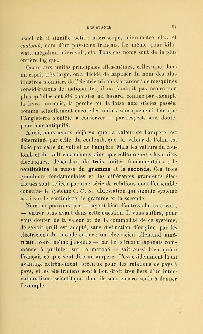 usuel où il signifie petit : microscope, micromètre, etc., et coulomb, nom d'un physicien français. De môme pour kilo- watt, môgohm, microvolt, etc. Tous ces noms sont de la plus entière logique. Quant aux unités principales elles-mêmes, celles*que, dans un esprit très large, on a décidé de baptiser du nom des plus illustres pionniers de l'électricité sans s'attarder à de mesquines considérations de nationalités, il ne faudrait pas croire non plus qu'elles ont été choisies au hasard, comme par exemple la livre tournois, la perche ou la toise aux siècles passés, comme actuellement encore les unités sans queue ni tête que l'Angleterre s'entête à conserver — par respect, sans doute, pour leur antiquité. Ainsi, nous avons déjà vu que la valeur de l'ampère est déterminée par celle du coulomb, que la valeur de l'ohm est fixée par celle du volt et de l'ampère. Mais les valeurs du cou- lomb et du volt eux-mêmes, ainsi que celle de touteslo.^ unités électriques, dépendent de trois unités fondamentales : le centimètre, la masse du gramme et la seconde. Ces trois grandeurs fondamentales et les différentes grandeurs élec- triques sont reliées par une série de relations dont l'ensemble constitue le système C. G. S., abréviation qui signifie système basé sur le centimètre, le gramme et la seconde. Nous ne pouvons pas — ayant bien d'autres choses à voir, — entrer plus avant dans cette question. Il vous suffira, pour vous douter de la valeur et de la commodité de ce système, de savoir qu'il est adopté, sans distinction d'origine, par les électriciens du monde entier : un électricien allemand, amé- ricain, voire môme japonais — car l'électricien japonais com- mence à pulluler sur le marché — sait aussi bien qu'un Français ce que veut dire un ampère. C'est évidemment là un avantage extrêmement précieux pour les relations de pays à pays, et les électriciens sont à bon droit très fiers d'un inter- nationalisme scientifique dont ils sont encore seuls à donner l'exemple.