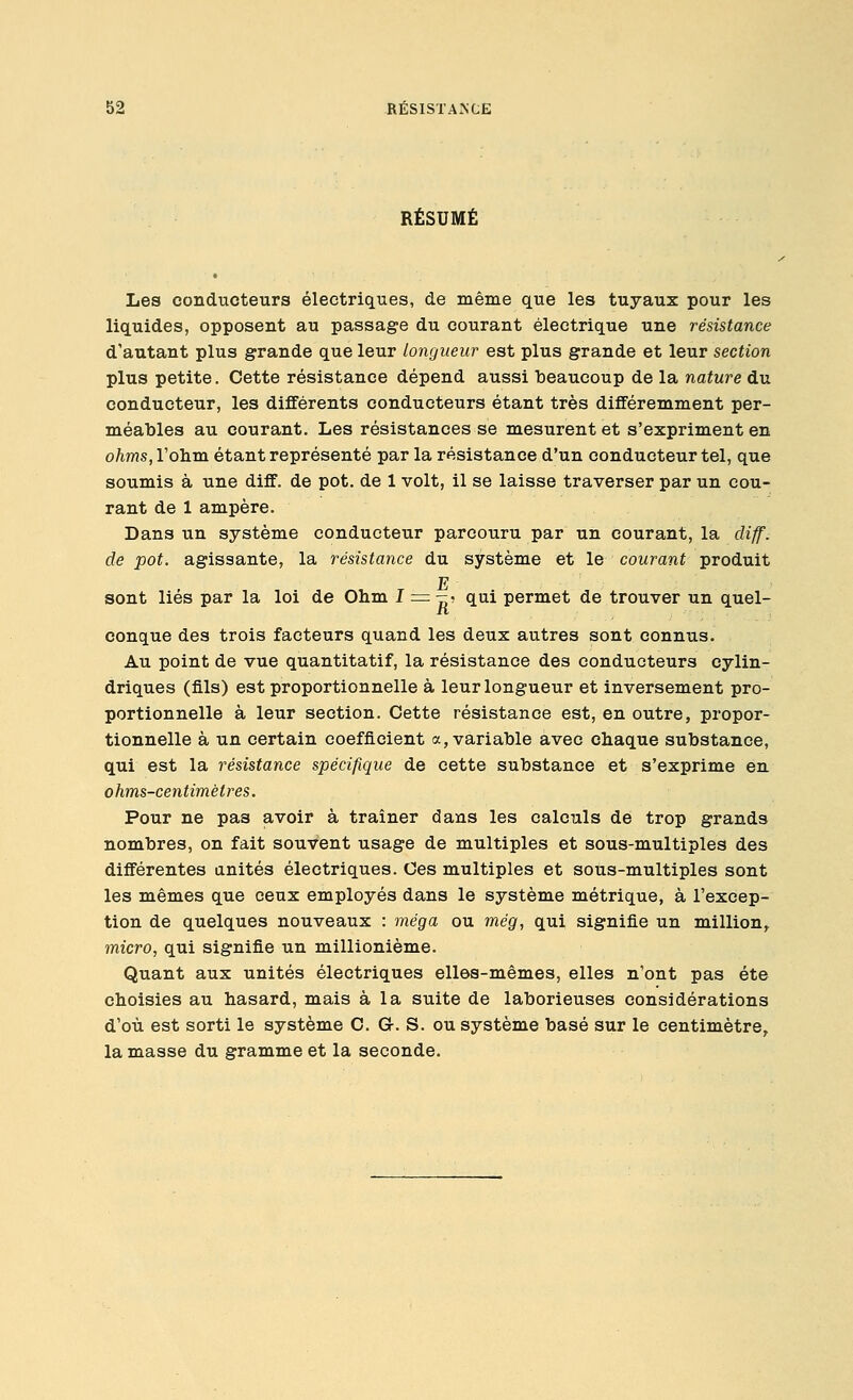 RÉSUMÉ Les conducteurs électriques, de même que les tuyaux pour les liquides, opposent au passage du courant électrique une résistance d'autant plus grande que leur longueur est plus grande et leur section plus petite. Cette résistance dépend aussi tieaucoup de la nature du conducteur, les différents conducteurs étant très différemment per- méables au courant. Les résistances se mesurent et s'expriment en ohms, l'ohm étant représenté par la résistance d'un conducteur tel, que soumis à une diff. de pot. de 1 volt, il se laisse traverser par un cou- rant de 1 ampère. Dans un système conducteur parcouru par un courant, la diff. de pot. agissante, la résistance du système et le courant produit E sont liés par la loi de Ohm I = r=, qui permet de trouver un quel- conque des trois facteurs quand les deux autres sont connus. Au point de vue quantitatif, la résistance des conducteurs cylin- driques (fils) est proportionnelle à leur longueur et inversement pro- portionnelle à leur section. Cette résistance est, en outre, propor- tionnelle à un certain coefficient a, variahle avec chaque substance, qui est la résistance spécifique de cette substance et s'exprime en ohms-centimétres. Pour ne pas avoir à traîner dans les calculs de trop grands nombres, on fait souvent usage de multiples et sous-multiples des différentes anités électriques. Ces multiples et sous-multiples sont les mêmes que ceux employés dans le système métrique, à l'excep- tion de quelques nouveaux : méga ou még, qui signifie un million^ micro, qui signifie un millionième. Quant aux unités électriques elles-mêmes, elles n'ont pas été choisies au hasard, mais à la suite de laborieuses considérations d'où est sorti le système C. Gr. S. ou système basé sur le centimètre^ la masse du gramme et la seconde.