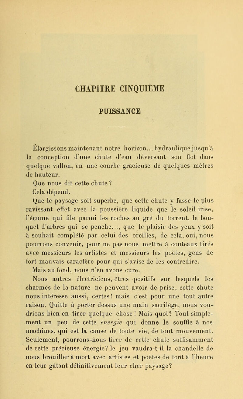 CHAPITRE CINQUIÈME PUISSANCE Élargissons mainteTiant notre horizon... hydraulique jusqu'à la conception d'une chute d'eau déversant son flot dans quelque vallon, en une courbe gracieuse de quelques mètres de hauteur. Que nous dit cette chute? Gela dépend. Que le paysage soit superbe, que cette chute y fasse le plus ravissant effet avec la poussière liquide que le soleil irise, l'écume qui file parmi les roches au gré du torrent, le bou- quet d'arbres qui se penche..., que le plaisir des yeux y soit à souhait complété par celui des oreilles, de cela, oui, nous pourrons convenir, pour ne pas nous mettre à couteaux tirés avec messieurs les artistes et messieurs les poètes, gens de fort mauvais caractère pour qui s'avise de les contredire. Mais au fond, nous n'en avons cure. Nous autres électriciens, êtres positifs sur lesquels les charmes de la nature ne peuvent avoir de prise, cette chute nous intéresse aussi, certes! mais c'est pour une tout autre raison. Quitte à porter dessus une main sacrilège, nous vou- drions bien en tirer quelque chose! Mais quoi? Tout simple- ment un peu de cette énergie qui donne le souffle à nos machines, qui est la cause de toute vie, de tout mouvement. Seulement, pourrons-nous tirer de cette chute suffisamment de cette précieuse énergie? le jeu vaudra-t-il la chandelle de nous brouiller à mort avec artistes et poètes de tout à l'heure en leur gâtant définitivement leur cher paysage?