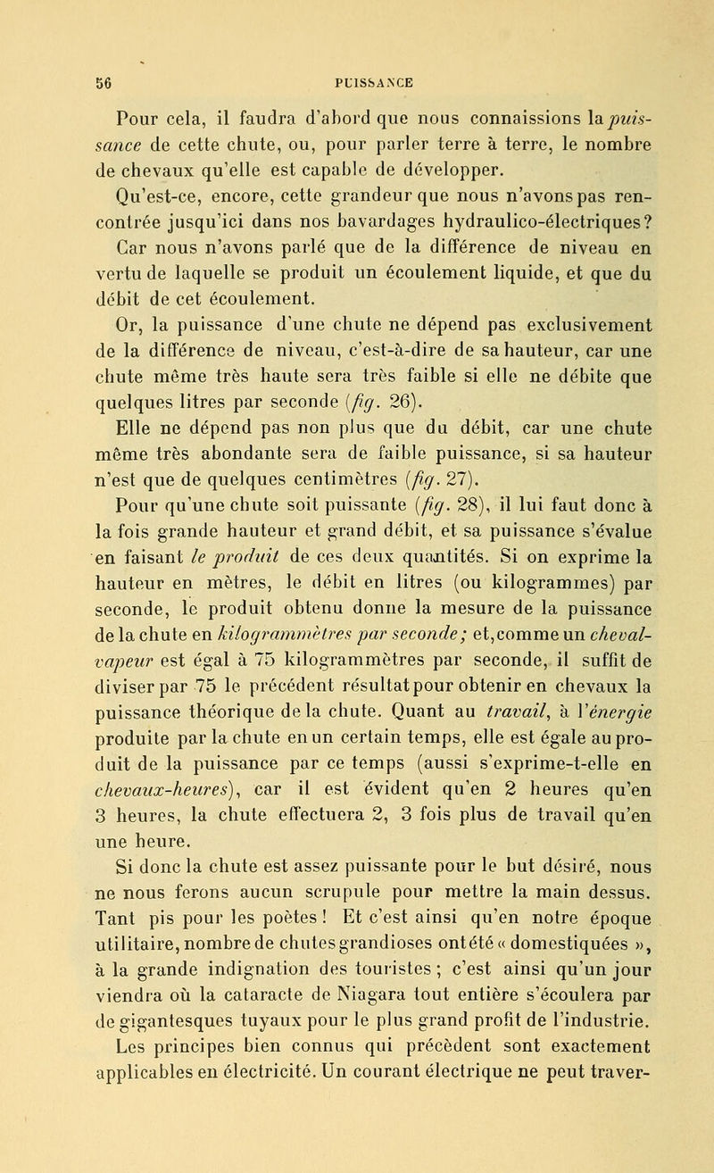 Pour cela, il faudra d'abord que nous connaissions la/)z«V sance de cette chute, ou, pour parler terre à terre, le nombre de chevaux qu'elle est capable de développer. Qu'est-ce, encore, cette grandeur que nous n'avons pas ren- contrée jusqu'ici dans nos bavardages hydraulico-électriques? Car nous n'avons parlé que de la différence de niveau en vertu de laquelle se produit un écoulement liquide, et que du débit de cet écoulement. Or, la puissance d'une chute ne dépend pas exclusivement de la différence de niveau, c'est-à-dire de sa hauteur, car une chute même très haute sera très faible si elle ne débite que quelques litres par seconde [fig. 26). Elle ne dépend pas non plus que du débit, car une chute même très abondante sera de faible puissance, si sa hauteur n'est que de quelques centimètres {fig. 27). Pour qu'une chute soit puissante {fig. 28), il lui faut donc à la fois grande hauteur et grand débit, et sa puissance s'évalue en faisant le produit de ces deux quantités. Si on exprime la hauteur en mètres, le débit en litres (ou kilogrammes) par seconde, le produit obtenu donne la mesure de la puissance de la chute en kilogrammètres par seconde; et,comme un cheval- vapeur est égal à 75 kilogrammètres par seconde, il suffît de diviser par 75 le précédent résultat pour obtenir en chevaux la puissance théorique delà chute. Quant au travail, à Y énergie produite par la chute en un certain temps, elle est égale au pro- duit de la puissance par ce temps (aussi s'exprime-t-elle en chevaux-heures), car il est évident qu'en 2 heures qu'en 3 heures, la chute effectuera 2, 3 fois plus de travail qu'en une heure. Si donc la chute est assez puissante pour le but désiré, nous ne nous ferons aucun scrupule pour mettre la main dessus. Tant pis pour les poètes ! Et c'est ainsi qu'en notre époque utilitaire, nombre de chutes grandioses ontétéa domestiquées », à la grande indignation des touristes ; c'est ainsi qu'un jour viendra oii la cataracte de Niagara tout entière s'écoulera par de gigantesques tuyaux pour le plus grand profit de l'industrie. Les principes bien connus qui précèdent sont exactement applicables en électricité. Un courant électrique ne peut traver-