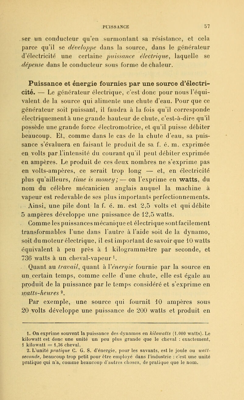 ser un conducteur qu'en surmontant sa résistance, et cela parce qu'il se développe dans la source, dans le générateur d'électricité une certaine puissance électrique^ laquelle se dépense dans le conducteur sous forme de chaleur. Puissance et énergie fournies par une source d'électri- cité. — Le générateur électrique, c'est donc pour nous l'équi- valent de la source qui alimente une chute d'eau. Pour que ce générateur soit puissant, il faudra à la fois qu'il corresponde électriquement à une grande hauteur de chute, c'est-à-dire qu'il possède une grande force électromotrice, et qu'il puisse débiter beaucoup. Et, comme dans le cas de la chute d'eau, sa puis- sance s'évaluera en faisant le produit de sa f. é. m. exprimée en volts par l'intensité du courant qu'il peut débiter exprimée en ampères. Le produit de ces deux nombres ne s'exprime pas en volts-ampères, ce serait trop long — et, en électricité plus qu'ailleurs, time is money; — on l'exprime en watts, du nom du célèbre mécanicien anglais auquel la machine à vapeur est redevable de ses plus importants perfectionnements. ; Ainsi, une pile dont la f. é. m. est 2,5 volts et qui débite 5 ampères développe une puissance de 12,5 watts. Comme les puissances mécanique et électrique sont facilement transformables l'une dans l'autre à l'aide soit de la dynamo, soit du moteur électrique, il est important de savoir que 10 watts équivalent à peu près à 1 kilogrammètre par seconde, et 736 watts à un cheval-vapeur ^ . Quant au travail^ quant à Vénergie fournie par la source en un certain temps, comme celle d'une chute, elle est égale au produit de la puissance par le temps considéré et s'exprime en watts-heures 2. Par exemple, une source qui fournit 10 ampères sous 20 volts développe une puissance de 200 watts et produit en 1. On exprime souvent la puissance des dynamos en kilowatts (1.000 watts). Le kilowatt est donc une unité un peu plus grande que le cheval : exactement, 1 kilowatt = 1,36 cheval. 2. L'unité pratique G. G. S. d'énergie, pour les savants, est le Joule ou watl- seco?zc?e, beaucoup trop petit pour être employé dans l'industrie : c'est une unité pratique qui n'a, comme beaucoup d'autres choses, de pratique que le nom.