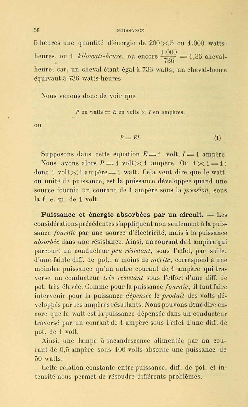 5 heures une quantité d'énergie de 200x5 ou 1.000 watts- heures, ou 1 kilowatt-heure, ou encore l^^ = 1,36 cheval- Zoo heure, car, un cheval étant égal à 736 watts, un cheval-heure équivaut à 736 watts-heures Nous venons donc de voir que P en walls = E en volts X -T en ani]>ères, ou P^El. (1) Supposons dans cette équation E = l volt, 7=1 ampère. Nous avons alors P ==^ 1 volt X1 ampère. Or 1x1 = 1; donc 1 voltxl ampcre^=:l watt. Cela veut dire que le watt, ou unité de puissance, est la puissance développée quand une source fournit un courant de 1 ampère sous \'à pression, sous la f. e. m. de 1 volt. Puissance et énergie absorbées par un circuit. — Les considérations précédentes s'appliquent non seulement à la puis- sance fournie par une source d'électricité, mais à la puissance absorbée dans une résistance. Ainsi, un courant de 1 ampère qui parcourt un conducteur/)e2< résistant, sous l'effet, par suite, d'une faible diff. de pot., a moins de mérite, correspond aune moindre j)uissance qu'un autre courant de 1 ampère qui tra- verse un conducteur très résistant sous l'effort d'une diff. de pot. très élevée. Comme pour la puissance fournie, il faut faire intervenir pour la puissance dépensée le produit des volts dé- veloppés par les ampères résultants. Nous pouvons donc dire en- core que le watt est la puissance dépensée dans un conducteur traversé par un courant de 1 ampère sous l'effet d'une diff. de pot. de 1 volt. Ainsi, une lampe à incandescence alimentée par un cou- rant de 0,5 ampère sous 100 volts absorbe une puissance de 50 watts. Cette relation constante entre puissance, diff. de pot. et in- tensité nous permet de résoudre différents problèmes.