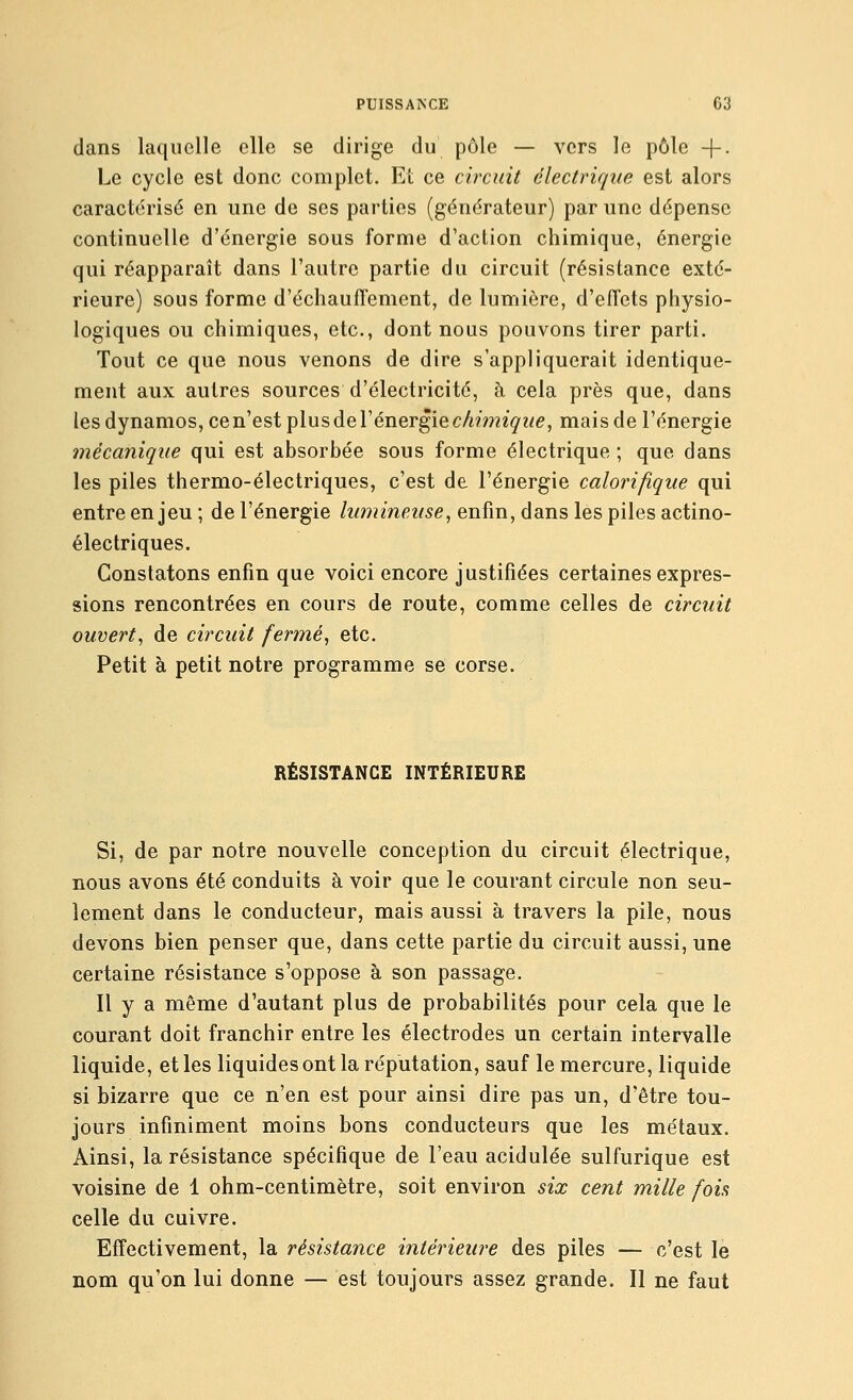 dans laquelle elle se dirige du pôle — vers le pôle +. Le cycle est donc complet. Et ce circuit électrique est alors caractérisé en une de ses parties (générateur) par une dépense continuelle d'énergie sous forme d'action chimique, énergie qui réapparaît dans l'autre partie du circuit (résistance exté- rieure) sous forme d'échauffement, de lumière, d'efl'ets physio- logiques ou chimiques, etc., dont nous pouvons tirer parti. Tout ce que nous venons de dire s'appliquerait identique- ment aux autres sources d'électricité, à cela près que, dans les dynamos, ce n'est plus de l'énergie cA?mz^z/e, mais de l'énergie mécanique qui est absorbée sous forme électrique ; que dans les piles thermo-électriques, c'est de l'énergie calorifique qui entre enjeu ; de l'énergie lumineuse, enfin, dans les piles actino- électriques. Constatons enfin que voici encore justifiées certaines expres- sions rencontrées en cours de route, comme celles de circuit ouvert, de circuit fermé, etc. Petit à petit notre programme se corse. RÉSISTANCE INTÉRIEURE Si, de par notre nouvelle conception du circuit électrique, nous avons été conduits à voir que le courant circule non seu- lement dans le conducteur, mais aussi à travers la pile, nous devons bien penser que, dans cette partie du circuit aussi, une certaine résistance s'oppose à son passage. Il y a même d'autant plus de probabilités pour cela que le courant doit franchir entre les électrodes un certain intervalle liquide, et les liquides ont la réputation, sauf le mercure, liquide si bizarre que ce n'en est pour ainsi dire pas un, d'être tou- jours infiniment moins bons conducteurs que les métaux. Ainsi, la résistance spécifique de l'eau acidulée sulfurique est voisine de 1 ohm-centimètre, soit environ six cent mille fois celle du cuivre. Effectivement, la résistance intérieiu^e des piles — c'est le nom qu'on lui donne — est toujours assez grande. Il ne faut