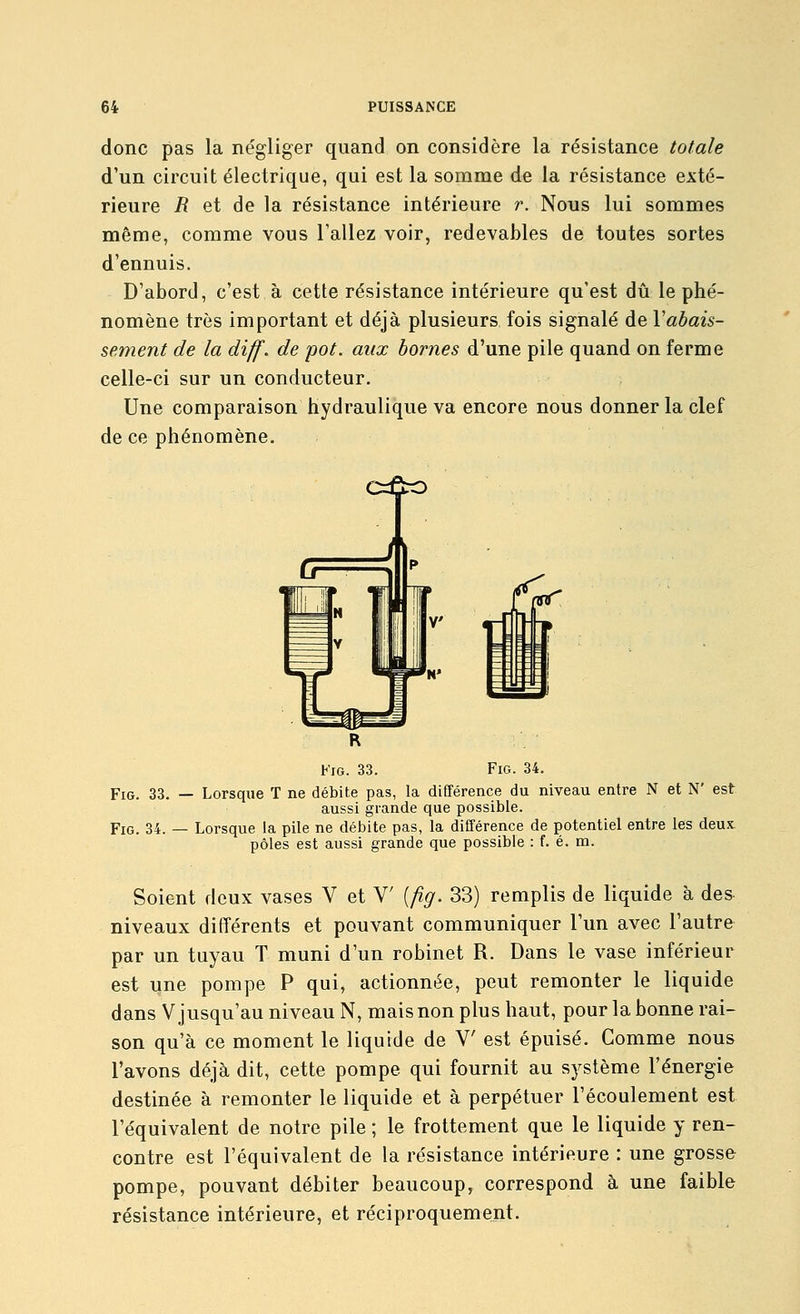 donc pas la négliger quand on considère la résistance totale d'un circuit électrique, qui est la somme de la résistance exté- rieure R et de la résistance intérieure r. Nous lui sommes même, comme vous l'allez voir, redevables de toutes sortes d'ennuis. D'abord, c'est à cette résistance intérieure qu'est dû le phé- nomène très important et déjà plusieurs fois signalé de Vabais- sement de la diff. de pot. aux bornes d'une pile quand on ferme celle-ci sur un conducteur. Une comparaison hydraulique va encore nous donner la clef de ce phénomène. c=&o VïO. 33. FiG. 34. FiG. 33. — Lorsque T ne débite pas, la différence du niveau entre N et N' est aussi grande que possible. FiG. 34. — Lorsque la pile ne débite pas, la différence de potentiel entre les deux- pôles est aussi grande que possible : f. é. m. Soient doux vases V et V [fig. 33) remplis de liquide à des niveaux différents et pouvant communiquer l'un avec l'autre par un tuyau T muni d'un robinet R. Dans le vase inférieur est une pompe P qui, actionnée, peut remonter le liquide dans V jusqu'au niveau N, mais non plus haut, pour la bonne rai- son qu'à ce moment le liquide de V est épuisé. Gomme nous l'avons déjà dit, cette pompe qui fournit au système l'énergie destinée à remonter le liquide et à perpétuer l'écoulement est l'équivalent de notre pile ; le frottement que le liquide y ren- contre est l'équivalent de la résistance intérieure : une grosse pompe, pouvant débiter beaucoup, correspond à une faible résistance intérieure, et réciproquement.