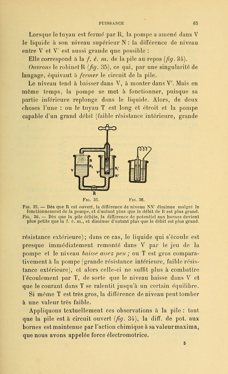 Lorsque le tuyau est fermé par R, la pompe a amené clans V le liquide à son niveau supérieur N : la différence de niveau entre V et V est aussi grande que possible : Elle correspond à la /. é. m. de la pile au repos {/îg. 34). Ouvrons le robinet R {/îg. 35), ce qui, par une singularité de langage, équivaut à fermer le circuit de la pile. Le niveau tend à baisser dans V, à monter dans V. Mais en même temps, la pompe se met à fonctionner, puisque sa partie inférieure replonge dans le liquide. Alors, de deux choses l'une : ou le tuyau T est long et étroit et la pompe capable d'un grand débit (faible résistance intérieure, grande FiG. 36. FiG. 35. — Dès que R est ouvert, la différence de niveau NN' diminue malgré le fonctionnement de la pompe, et d'autant plus que le débit de R est plus grand. FiG. 36. — Dès que la pile débite, la différence de potentiel aux bornes devient plus petite que la f. é. m., et diminue d'autant plus que le débit est plus grand. résistance extérieure); dans ce cas, le liquide qui s'écoule est presque immédiatement remonté dans V par le jeu de la pompe et le niveau haïsse assez peu ; ou T est gros compara- tivement à la pompe (grande résistance intérieure, faible résis- tance extérieure), et alors celle-ci ne suffit plus à combattre l'écoulement par T, de sorte que le niveau baisse dans V et que le courant dans T se ralentit jusqu'à un certain équilibre. Si même T est très gros, la différence de niveau peut tomber à une valeur très faible. Appliquons textuellement ces observations à la pile : tant que la pile est à circuit ouvert {fîg. 34), la diff. de pot. aux bornes est maintenue par l'action chimique à sa valeurmaxima, que nous avons appelée force électromotrice. 5