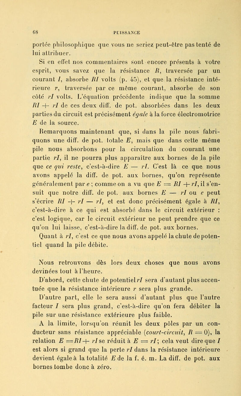 portée philosophique que vous ne seriez peut-être pas tenté de lui attribuer. Si en effet nos commentaires sont encore présents à votre esprit, vous savez que la résistance i?, traversée par un courant /, absorbe RI volts (p. 45), et que la résistance inté- rieure r, traversée par ce môme courant, absorbe de son côté ri volts. L'équation précédente indique que la somme RI + ri de ces deux diff. de pot. absorbées dans les deux parties du circuit est précisément égale à la force électromotrice E de la source. Remarquons maintenant que, si clans la pile nous fabri- quons une difF. de pot. totale E, mais que dans cette même pile nous absorbons pour la circulation du courant une partie ri, il ne pourra plus apparaître aux bornes de la pile que ce qui reste, c'est-à-dire E — ri. C'est là ce que nous avons appelé la diff. de pot. aux bornes, qu'on représente généralement par e ; comme on a vu que £' = iî/ -f- r/, il s'en- suit que notre diff. de pot. aux bornes E — ri ou e peut s'écrire RI -\- ri — ri, et est donc précisément égale à RI, c'est-à-dire à ce qui est absorbé dans le circuit extérieur : c'est logique, car le circuit extérieur ne peut prendre que ce qu'on lui laisse, c'est-à-dire la diff. de pot. aux bornes. Quant à ri, c'est ce que nous avons appelé la chute de poten- tiel quand la pile débite. Nous retrouvons dès lors deux choses que nous avons devinées tout à l'heure. D'abord, cette chute de potentiel r/ sera d'autant plus accen- tuée que la résistance intérieure r sera plus grande. D'autre part, elle le sera aussi d'autant plus que l'autre facteur / sera plus grand, c'est-à-dire qu'on fera débiter la pile sur une résistance extérieure plus faible. A la limite, lorsqu'on réunit les deux pôles par un con- ducteur sans résistance appréciable [court-circuit, R ^=- 0), la relation E =Rl-\- r/se réduit h E = ri; cela veut dire que / est alors si grand que la perte ri dans la résistance intérieure devient égale à la totalité E de la f. é. m. La diff. de pot. aux bornes tombe donc à zéro.