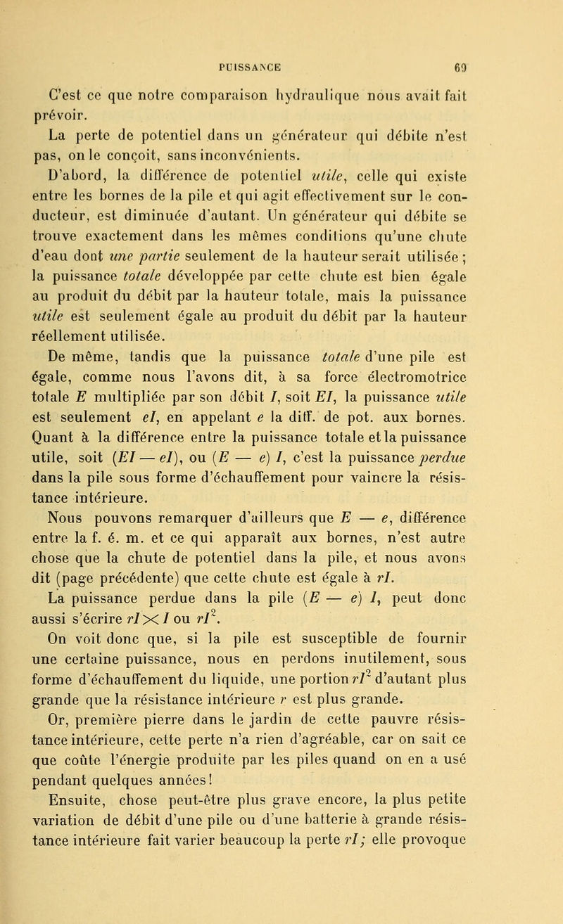 C'est ce que notre comparaison hydraulique nous avait fait prévoir. La perte de potentiel dans un j^onérateur qui débite n'est pas, on le conçoit, sans inconvénients. D'abord, la dilTércncc de potentiel ulile^ celle qui existe entre les bornes de la pile et qui agit effectivement sur le con- ducteur, est diminuée d'autant. Un générateur qui débite se trouve exactement dans les mômes condilions qu'une chute d'eau dont une partie seulement de la hauteur serait utilisée ; la puissance totale développée par cette chute est bien égale au produit du débit par la hauteur totale, mais la puissance utile est seulement égale au produit du débit par la hauteur réellement utilisée. De même, tandis que la puissance totale d'une pile est égale, comme nous l'avons dit, à sa force électromotrice totale E multipliée par son débit /, soit E/, la puissance utile est seulement el, en appelant e la ditF. de pot. aux bornes. Quant à la différence entre la puissance totale et la puissance utile, soit [El — e/), ou [E — e) /, c'est la puissance/^erc^z/e dans la pile sous forme d'échauffement pour vaincre la résis- tance intérieure. Nous pouvons remarquer d'ailleurs que E — e, différence entre la f. é. m. et ce qui apparaît aux bornes, n'est autre chose que la chute de potentiel dans la pile, et nous avons dit (page précédente) que cette chute est égale à ri. La puissance perdue dans la pile [E — e) 1, peut donc aussi s'écrire ri Xl ou rl^. On voit donc que, si la pile est susceptible de fournir une certaine puissance, nous en perdons inutilement, sous forme d'échauffement du liquide, une portion r7~ d'autant plus grande que la résistance intérieure r est plus grande. Or, première pierre dans le jardin de cette pauvre résis- tance intérieure, cette perte n'a rien d'agréable, car on sait ce que coûte l'énergie produite par les piles quand on en a usé pendant quelques années ! Ensuite, chose peut-être plus grave encore, la plus petite variation de débit d'une pile ou d'une batterie à grande résis- tance intérieure fait varier beaucoup la perte ri; elle provoque