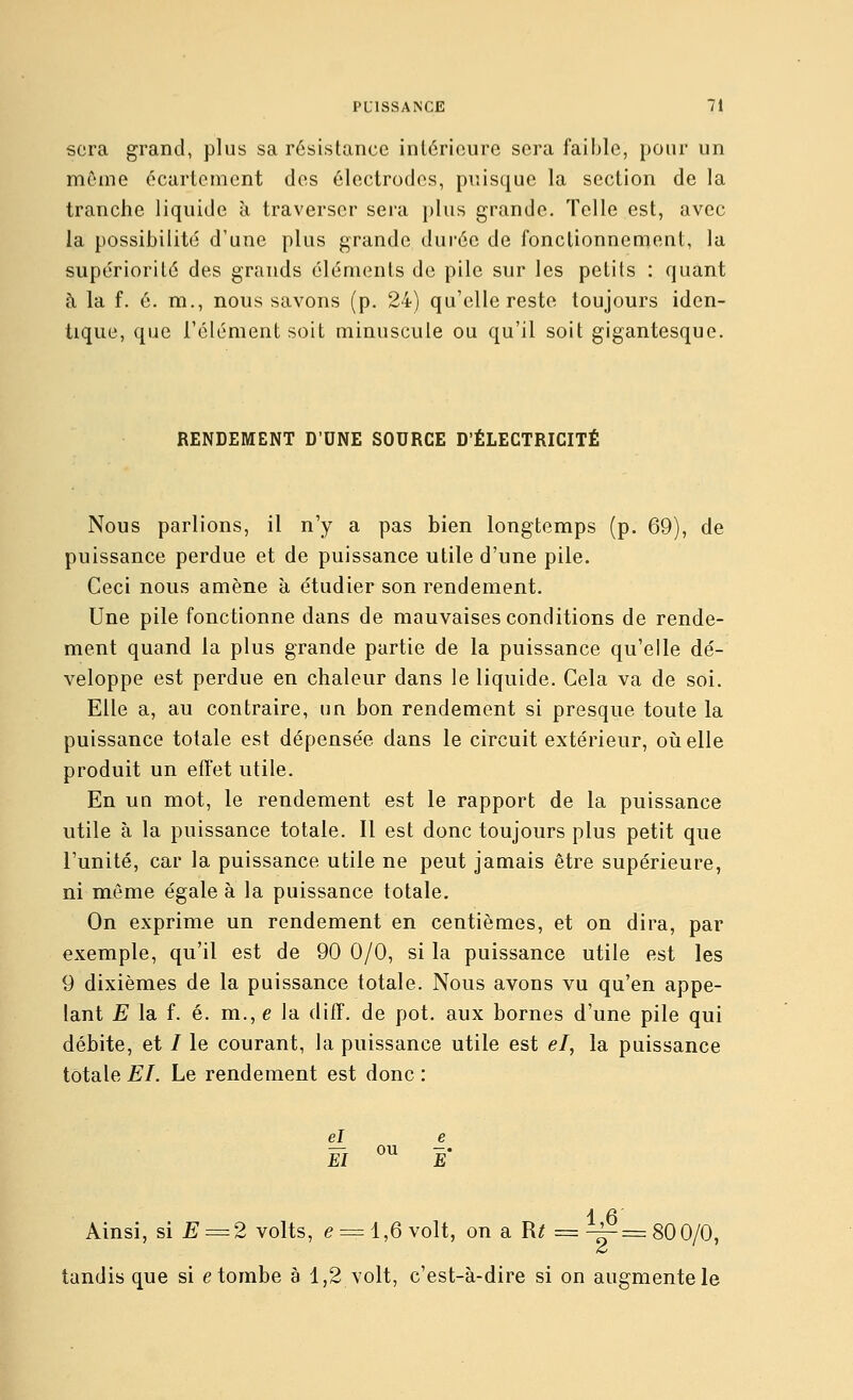 sera grand, plus sa résistance intérieure sera faible, pour un môme écarteraent des électrodes, puisque la section de la tranche liquide à traverser sera })lus grande. Telle est, avec la possibilité d'une plus grande durée de fonctionnement, la supériorité des grands éléments de pile sur les petits : quant à la f. é. m., nous savons (p. 24) qu'elle reste toujours iden- tique, que l'élément soit minuscule ou qu'il soit gigantesque. RENDEMENT D'UNE SOURCE D'ÉLECTRICITÉ Nous parlions, il n'y a pas bien longtemps (p. 69), de puissance perdue et de puissance utile d'une pile. Ceci nous amène à étudier son rendement. Une pile fonctionne dans de mauvaises conditions de rende- ment quand la plus grande partie de la puissance qu'elle dé- veloppe est perdue en chaleur dans le liquide. Cela va de soi. Elle a, au contraire, un bon rendement si presque toute la puissance totale est dépensée dans le circuit extérieur, où elle produit un effet utile. En un mot, le rendement est le rapport de la puissance utile à la puissance totale. Il est donc toujours plus petit que l'unité, car la puissance utile ne peut jamais être supérieure, ni même égale à la puissance totale. On exprime un rendement en centièmes, et on dira, par exemple, qu'il est de 90 0/0, si la puissance utile est les 9 dixièmes de la puissance totale. Nous avons vu qu'en appe- lant E la f. é. m., e la diff. de pot. aux bornes d'une pile qui débite, et / le courant, la puissance utile est el, la puissance totale El. Le rendement est donc : el e El °^ E 1 6 Ainsi, si E = 2 volts, e = 1,6 volt, on a R^ = -4- = 80 0/0, tandis que si e tombe à 1,2 volt, c'est-à-dire si on augmente le