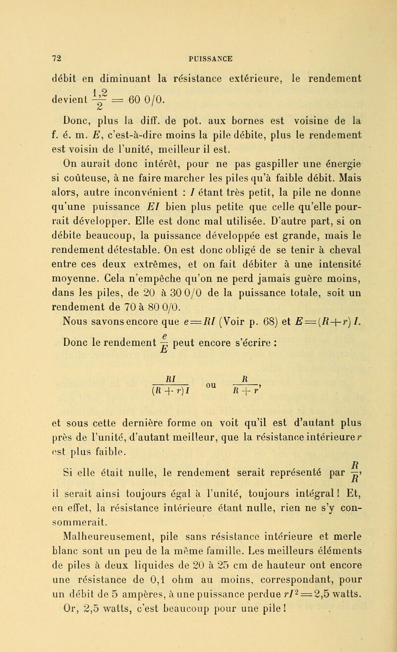 débit en diminuant la résistance extérieure, le rendement devient ^ = 60 0/0. Donc, plus la diff. de pot. aux bornes est voisine de la f. é. m. E, c'est-à-dire moins la pile débite, plus le rendement est voisin de l'unité, meilleur il est. On aurait donc intérêt, pour ne pas gaspiller une énergie si coûteuse, à ne faire marcher les piles qu'à faible débit. Mais alors, autre inconvénient : / étant très petit, la pile ne donne qu'une puissance El bien plus petite que celle qu'elle pour- rait développer. Elle est donc mal utilisée. D'autre part, si on débite beaucoup, la puissance développée est grande, mais le rendement détestable. On est donc obligé de se tenir à cheval entre ces deux extrêmes, et on fait débiter à une intensité moyenne. Gela n'empêche qu'on ne perd jamais guère moins, dans les piles, de 20 à 30 0/0 de la puissance totale, soit un rendement de 70 à 80 0/0. Nous savons encore que e = RI (Voir p. 68) et E = {R-\-r)I. 6 Donc le rendement — peut encore s'écrire : M {R-\-r)l iî + r et sous cette dernière forme on voit qu'il est d'autant plus près de l'unité, d'autant meilleur, que la résistance intérieures ost plus faible. Si elle était nulle, le rendement serait représenté par -^j il serait ainsi toujours égal à l'unité, toujours intégral! Et, en effet, la résistance intérieure étant nulle, rien ne s'y con- sommerait. Malheureusement, pile sans résistance intérieure et merle blanc sont un peu de la même famille. Les meilleurs éléments de piles à deux liquides de 20 à 25 cm de hauteur ont encore une résistance de 0,1 ohm au moins, correspondant, pour un débit de 5 ampères, à une puissance perdue r/2 = 2,5 watts. Or, 2,5 watts, c'est beaucoup pour une pile !