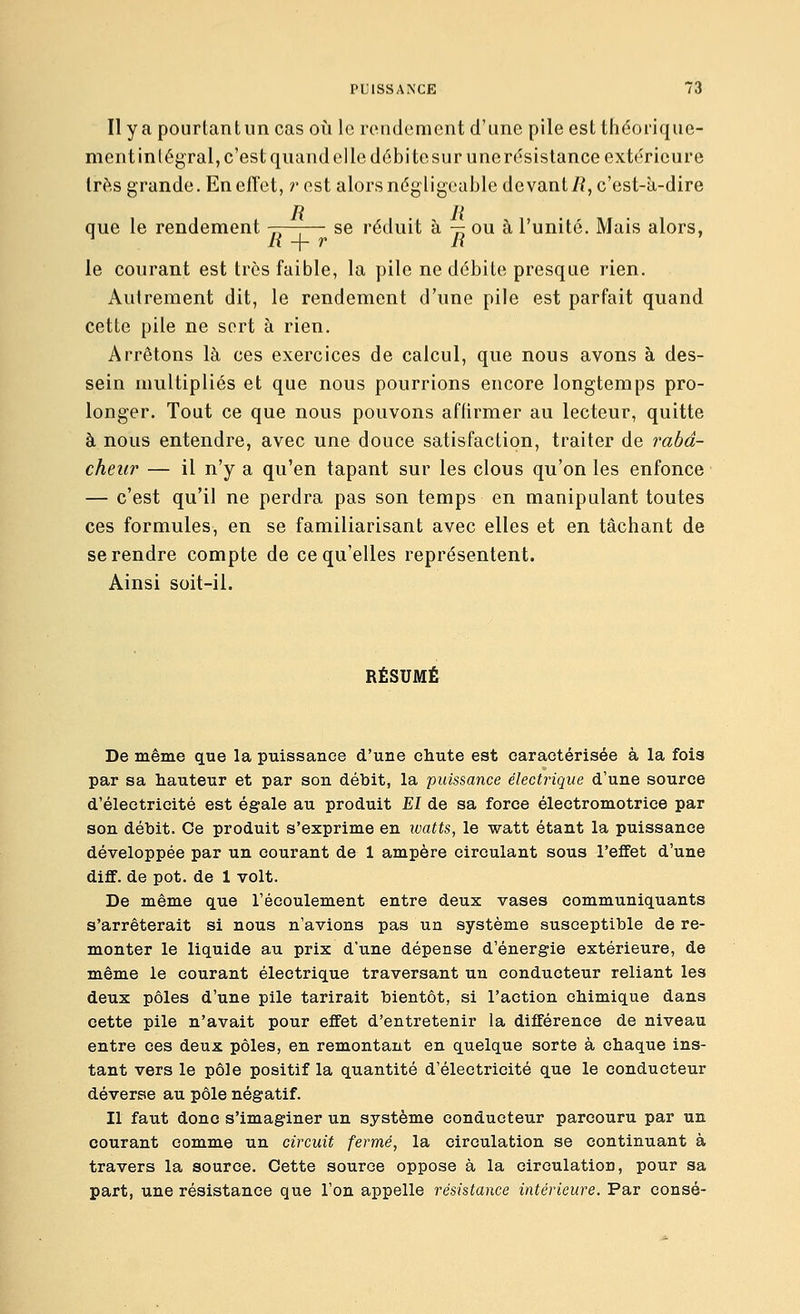 Il y a pourtant un cas où le rendement d'une pile est théorique- ment intégral, c'est quand elle débite sur une rt^sistance extérieure 1res grande. En effet, r est alors négligeable devant/?, c'est-à-dire que le rendement -—-— se réduit à — ou à l'unité. Mais alors, li -\- r H le courant est très faible, la pile ne débite presque rien. Autrement dit, le rendement d'une pile est parfait quand cette pile ne sert à rien. Arrêtons là ces exercices de calcul, que nous avons à des- sein multipliés et que nous pourrions encore longtemps pro- longer. Tout ce que nous pouvons affirmer au lecteur, quitte à nous entendre, avec une douce satisfaction, traiter de i^abd- cheiir — il n'y a qu'en tapant sur les clous qu'on les enfonce — c'est qu'il ne perdra pas son temps en manipulant toutes ces formules, en se familiarisant avec elles et en tâchant de se rendre compte de ce qu'elles représentent. Ainsi soit-il. RÉSUMÉ De même que la puissance d'une chute est caractérisée à la fois par sa hauteur et par son débit, la puissance électrique d'une source d'électricité est égale au produit El de sa force électromotrice par son débit. Ce produit s'exprime en watts, le watt étant la puissance développée par un courant de 1 ampère circulant sous l'effet d'une diff. de pot. de 1 volt. De même que l'écoulement entre deux vases communiquants s'arrêterait si nous n'avions pas un système susceptible de re- monter le liquide au prix d'une dépense d'énergie extérieure, de même le courant électrique traversant un conducteur reliant les deux pôles d'une pile tarirait bientôt, si l'action chimique dans cette pile n'avait pour effet d'entretenir la différence de niveau entre ces deux pôles, en remontant en quelque sorte à chaque ins- tant vers le pôle positif la quantité d'électricité que le conducteur déverse au pôle négatif. Il faut donc s'imaginer un système conducteur parcouru par un courant comme un circuit fermé, la circulation se continuant à travers la source. Cette source oppose à la circulation, pour sa part, une résistance que l'on appelle résistance intérieure. Par consé-