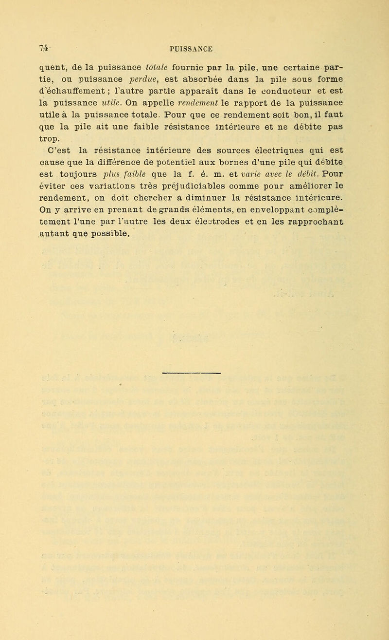 quent, de la puissance totale fournie par la pile, une certaine par- tie, ou puissance perdue, est absorbée dans la pile sous forme d'échauffement ; Tautre partie apparaît dans le conducteur et est la puissance utile. On appelle rendement le rapport de la puissance utile à la puissance totale. Pour que ce rendement soit bon, il faut que la pile ait une faible résistance intérieure et ne débite pas trop. C'est la résistance intérieure des sources électriques qui est cause que la différence de potentiel aux bornes d'une pile qui débite est toujours plus faible que la f. é. m. et varie avec le débit. Pour éviter ces variations très préjudiciables comme pour améliorer le rendement, on doit chercher à diminuer la résistance intérieure. On y arrive en prenant de grands éléments, en enveloppant complè- tement l'une par l'autre les deux éleotrodes et en les rapprochant .autant que possible.