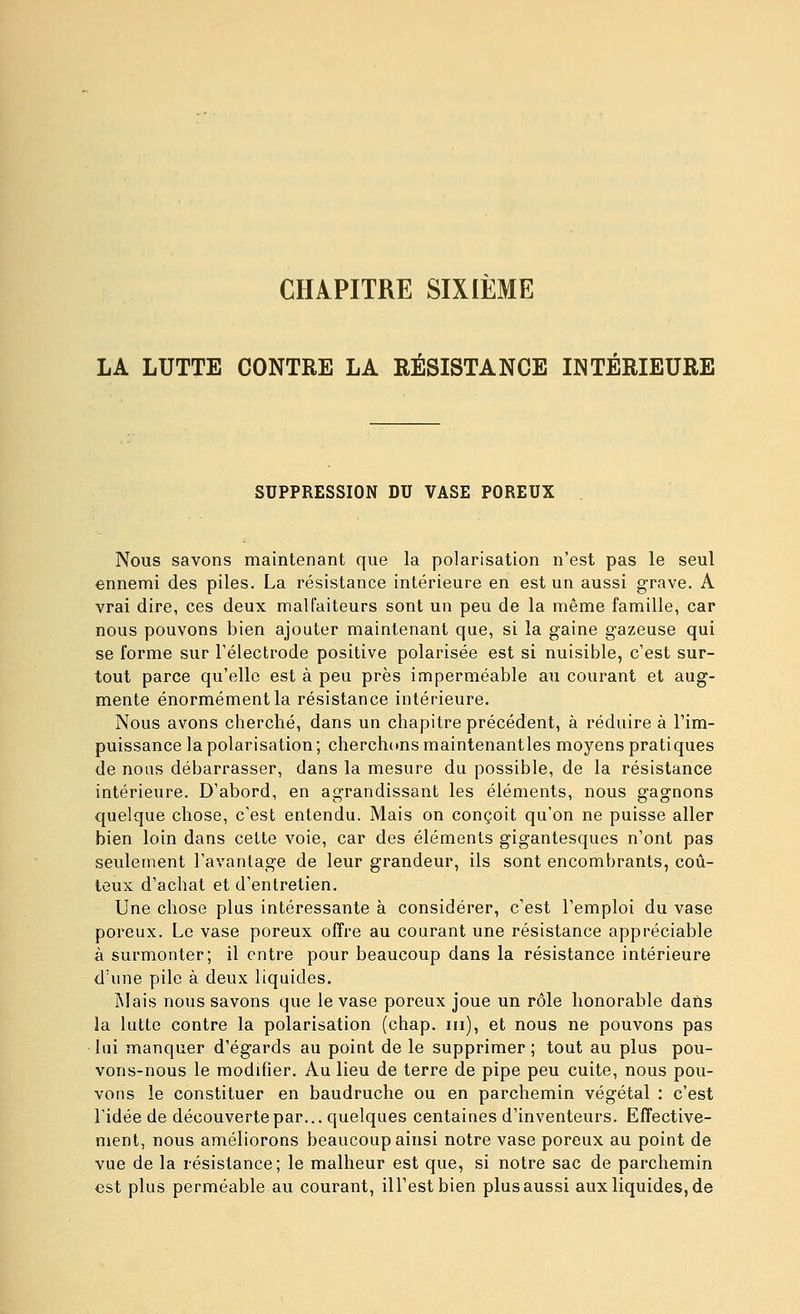 CHAPITRE SIXIÈME LA LUTTE CONTRE LA RÉSISTANCE INTÉRIEURE SUPPRESSION DU VASE POREUX Nous savons maintenant que la polarisation n'est pas le seul ennemi des piles. La résistance intérieure en est un aussi grave. A vrai dire, ces deux malfaiteurs sont un peu de la même famille, car nous pouvons bien ajouter maintenant que, si la gaine gazeuse qui se forme sur l'électrode positive polarisée est si nuisible, c'est sur- tout parce qu'elle est à peu près imperméable au courant et aug- mente énormément la résistance intérieure. Nous avons cherché, dans un chapitre précédent, à réduire à l'im- puissance la polarisation ; cherchons maintenantles moyens pratiques de nous débarrasser, dans la mesure du possible, de la résistance intérieure. D'abord, en agrandissant les éléments, nous gagnons quelque chose, c'est entendu. Mais on conçoit qu'on ne puisse aller bien loin dans celte voie, car des éléments gigantesques n'ont pas seulement l'avantage de leur grandeur, ils sont encombrants, coû- teux d'achat et d'entretien. Une chose plus intéressante à considérer, c'est l'emploi du vase poreux. Le vase poreux offre au courant une résistance appréciable à surmonter; il entre pour beaucoup dans la résistance intérieure d'une pile à deux liquides. Mais nous savons que le vase poreux joue un rôle honorable daïis la lutte contre la polarisation (chap. m), et nous ne pouvons pas lui manquer d'égards au point de le supprimer; tout au plus pou- vons-nous le modifier. Au lieu de terre de pipe peu cuite, nous pou- vons le constituer en baudruche ou en parchemin végétal : c'est ridée de découverte par... quelques centaines d'inventeurs. Effective- ment, nous améliorons beaucoup ainsi notre vase poreux au point de vue de la résistance; le malheur est que, si notre sac de parchemin est plus perméable au courant, ill'estbien plus aussi aux liquides, de