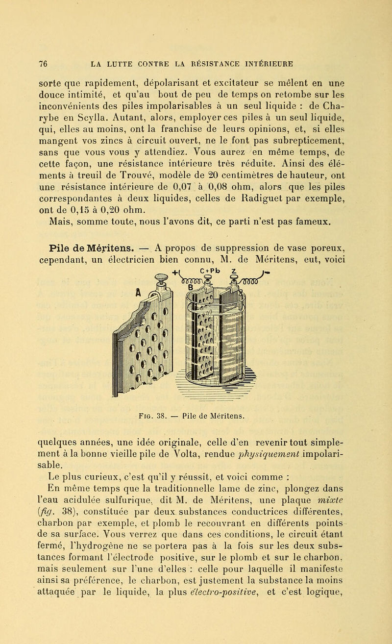 sorte que rapidement, dépolarisant et excitateur se mêlent en une douce intimité, et qu'au bout de peu de temps on retombe sur les inconvénients des piles impolarisables à un seul liquide : de Cha- rybe en Scylla. Autant, alors, employer ces piles à un seul liquide, qui, elles au moins, ont la franchise de leurs opinions, et, si elles mangent vos zincs à circuit ouvert, ne le font pas subrepticement, sans que vous vous y attendiez. Vous aurez en même temps, de cette façon, une résistance intérieure très réduite. Ainsi des élé- ments à treuil de Trouvé, modèle de 20 centimètres de hauteur, ont une résistance intérieure de 0,07 à 0,08 ohm, alors que les piles correspondantes à deux liquides, celles de Radiguet par exemple, ont de 0,15 à 0,20 ohm. Mais, somme toute, nous l'avons dit, ce parti n'est pas fameux. Pile deMéritens. — A propos de suppression de vase poreux, cependant, un électricien bien connu, M. de Méritens, eut, voici +1 Ci^Pb z. FiG. 38. — Pile de Méritens. quelques années, une idée originale, celle d'en revenir tout simple- ment à la bonne vieille pile de Volta, rendue physiquement impolari- sable. Le plus curieux, c'est qu'il y réussit, et voici comme ; En même temps que la traditionnelle lame de zinc, plongez dans l'eau acidulée sulfurique. dit M. de Méritens, une plaque mixte [fig. 38), constituée par deux substances conductrices différentes, charbon par exemple, et plomb le recouvrant en différents points de sa surface. Vous verrez que dans ces conditions, le circuit étant fermé, l'hydrogène ne se portera pas à la fois sur les deux subs- tances formant l'électrode positive, sur le plomb et sur le charbon, mais seulement sur l'une d'elles : celle pour laquelle il manifeste ainsi sa préférence, le charbon, est justement la substance la moins attaquée par le liquide, la plus eVec/ro-^o^zYeve, et c'est logique.