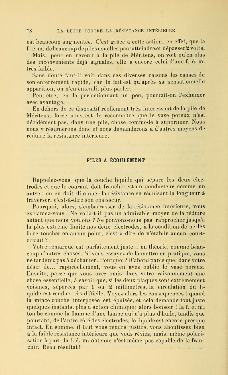 est beaucoup augmentée. C'est grâce à cette action, en effet, que la f. é.m. de beaucoup de piles usuelles peutatteindre.et dépasser2 volts. Mais, pour en revenir à la pile de Méritens, on voit qu'en plus des inconvénients déjà signalés, elle a encore celui d'une f. é. m. très faible. Sans doute faut-il voir dans ces diverses raisons les causes do son enterrement rapide, car le fait est qu'après sa sensationnelle apparition, on n'en entendit plus parler. Peut-être, en la perfectionnant un peu, pourrait-on l'exhumer avec avantage. En dehors de ce dispositif réellement très intéressant de la pile de Méritens, force nous.est de reconnaître que le vase poreux n'est décidément pas, dans une pile, chose commode à supprimer. Nous nous y résignerons donc et nous demanderons à d'autres moyens de réduire la résistance intérieure. PILES A ÉCOULEMENT Rappelez-vous que la couche liquide qui sépare les deux élec- trodes et que le couiant doit franchir est un conducteur comme un autre : on en doit diminuer la résistance en réduisant la longueur à traverser, c'est-à-dire son épaisseur. Pourquoi, alors, s'embarrasser de la résistance intérieure, vous exclamez-vous ! Ne voilà-t-il pas un admirable moyen de la réduire autant que nous voulons ? Ne pouvons-nous pas rapprocher jusqu'à la plus extrême limite nos deux électrodes, à la condition de ne les faire toucher en aucun point, c'est-à-dire de n'établir aucun court- circuit ? Votre remarque est parfaitement juste... en théorie, comme beau- coup d'autres choses. Si vous essayez de la mettre en pratique, vous ne tarderez pas à déchanter. Pourquoi ? D'abord parce que, dans votre désir de... rapprochement, vous en avez oublié le vase poreux. Ensuite, parce que vous avez omis dans votre raisonnement une chose essentielle, à savoir que, si les deux plaques sont extrêmement voisines, séparées par 1 ou 2 millimètres, la circulation du li- quide est rendue très difficile. Voyez alors les conséquences : quand la mince couche interposée est épuisée, et cela demande tout juste quelques instants, plus d'action chimique; alors bonsoir ! la f. é. m. tombe comme la flamme d'une lampe qui n'a plus d'huile, tandis que pourtant, de l'autre côté des électrodes, le liquide est encore presque intact. En somme, il faut vous rendre justice, vous aboutissez bien à la faible résistance intérieure que vous rêviez, mais, même polari- sation à part, la f. é. m. obtenue n'est même pas capable de la fran- chir. Beau résultat !