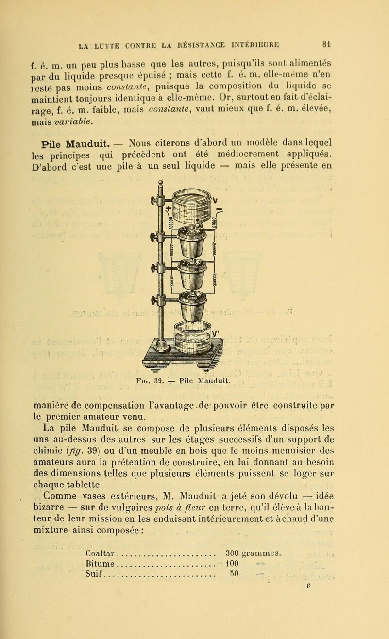 f, é. m. un peu plus basse que les autres, puisqu'ils sont alimentés par du liquide presque épuisé ; mais cette f. é. m. elle-même n'en reste pas moins constante, puisque la composition du liquide se maintient toujours identique à elle-même. Or, surtout en fait d'éclai- rage f. é. m. faible, mais constante, vaut mieux que f. é. m. élevée, mais variable. Pile Mauduit. — Nous citerons d'abord un modèle dans lequel les principes qui précèdent ont été médiocrement appliqués. D'abord c'est une pile à un seul liquide — mais elle présente en FiG. 39. — Pile Mauduit. manière de compensation l'avantage.de pouvoir être construite par le premier amateur venu. La pile Mauduit se compose de plusieurs éléments disposés les uns au-dessus des autres sur les étages successifs d'un support de chimie {/îç. 39) ou d'un meuble en bois que le moins menuisier des amateurs aura la prétention de construire, en lui donnant au besoin des dimensions telles que plusieurs éléments puissent se loger sur chaque tablette. Comme vases extérieurs, M. Mauduit a jeté son dévolu — idée bizarre — sur de vulgaires pots à fleur en terre, qu'il élève à la hau- teur de leur mission en les enduisant intérieurement et à chaud d'une mixture ainsi composée: Coaltar 300 grammes. Bitume 100 — Suif 50 —