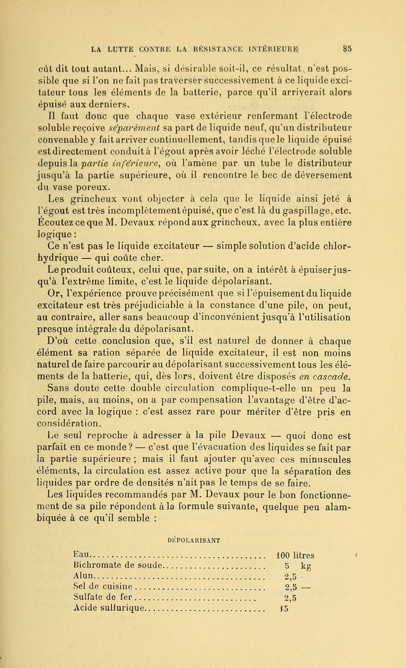 eût dit tout autant... Mais, si désirable soil-il, ce résultat, n'est pos- sible que si l'on ne fait pas traverser successivement à ce liquide exci- tateur tous les éléments de la batterie, parce qu'il arriverait alors épuisé aux derniers. Il faut donc que chaque vase extérieur renfermant l'électrode soluble reçoive séparément sa part de liquide neuf, qu'un distributeur convenable y fait arriver continuellement, tandis que le liquide épuisé est directement conduit à l'égout après avoir léché l'électrode soluble depuis la partie inférieure, où l'amène par un tube le distributeur jusqu'à la partie supérieure, où il rencontre le bec de déversement du vase poreux. Les grincheux vont objecter à cela que le liquide ainsi jeté à l'égout est très incomplètement épuisé, que c'est là du gaspillage, etc. Ecoutez ce que M. Devaux répond aux grincheux, avec la plus entière logique : Ce n'est pas le liquide excitateur — simple solution d'acide chlor- hydrique — qui coûte cher. Le produit coûteux, celui que, par suite, on a intérêt à épuiser jus- qu'à l'extrême limite, c'est le liquide dépolarisant. Or, l'expérience prouve précisément que si l'épuisement du liquide excitateur est très préjudiciable à la constance d'une pile, on peut, au contraire, aller sans beaucoup d'inconvénient jusqu'à l'utilisation presque intégrale du dépolarisant. D'où cette conclusion que, s'il est naturel de donner à chaque élément sa ration séparée de liquide excitateur, il est non moins naturel de faire parcourir au dépolarisant successivement tous les élé- ments de la batterie, qui, dès lors, doivent être disposés en cascade. Sans doute cette double circulation complique-t-elle un peu la pile, mais, au moins, on a par compensation l'avantage d'être d'ac- cord avec la logique : c'est assez rare pour mériter d'être pris en considération. Le seul reproche à adresser à la pile Devaux — quoi donc est parfait en ce monde ? — c'est que l'évacuation des liquides se fait par la partie supérieure ; mais il faut ajouter qu'avec ces minuscules éléments, la circulation est assez active pour que la séparation des liquides par ordre de densités n'ait pas le temps de se faire. Les liquides recommandés par M. Devaux pour le bon fonctionne- ment de sa pile répondent à la formule suivante, quelque peu alam- biquée à ce qu'il semble : DÉPOLARISANT Kau 100 litres Bichromate de soude 5 kg Alun 2,5 ■ Sel de cuisine 2,5 — Sulfate de fer 2,5 Acide suifurique 15