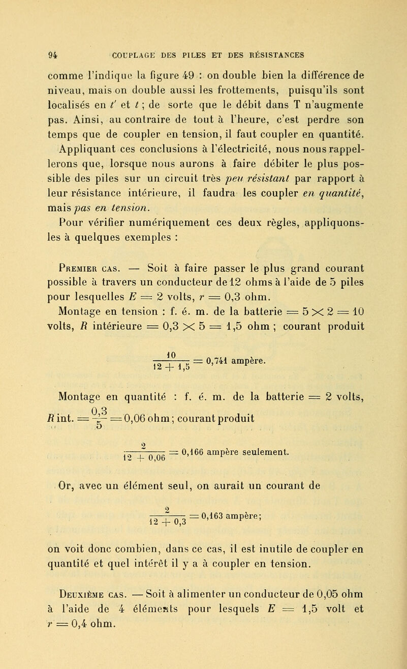 comme l'indique la figure 49 : on double bien la différence de niveau, mais on double aussi les frottements, puisqu'ils sont localisés en /' et / ; de sorte que le débit dans T n'augmente pas. Ainsi, au contraire de tout à l'heure, c'est perdre son temps que de coupler en tension, il faut coupler en quantité. Appliquant ces conclusions à l'électricité, nous nous rappel- lerons que, lorsque nous aurons à faire débiter le plus pos- sible des piles sur un circuit très peu résistant par rapport à leur résistance intérieure, il faudra les coupler en quantité, maisjoas en tension. Pour vérifier numériquement ces deux règles, appliquons- les à quelques exemples : Premier cas. — Soit à faire passer le plus grand courant possible à travers un conducteur de 12 ohms à l'aide de 5 piles pour lesquelles E = 2 volts, r = 0,3 ohm. Montage en tension : f. é. m. de la batterie = 5 X 2 = 10 volts, R intérieure = 0,3 X 5 = 1,5 ohm ; courant produit 0,741 ampère. 12 4- 1,5 Montage en quantité : f. é. m. de la batterie = 2 volts, 0 3 R int. = -~ =0,06 ohm ; courant produit = 0,166 ampère seulement. 12 + 0,06 Or, avec un élément seul, on aurait un courant de 2 12 4- 0 3 =0,163 ampère; on voit donc combien, dans ce cas, il est inutile de coupler en quantité et quel intérêt il y a à coupler en tension. Deuxième cas. — Soit à alimenter un conducteur de 0,05 ohm à l'aide de 4 élémesats pour lesquels E = i,b volt et r = 0,4 ohm.