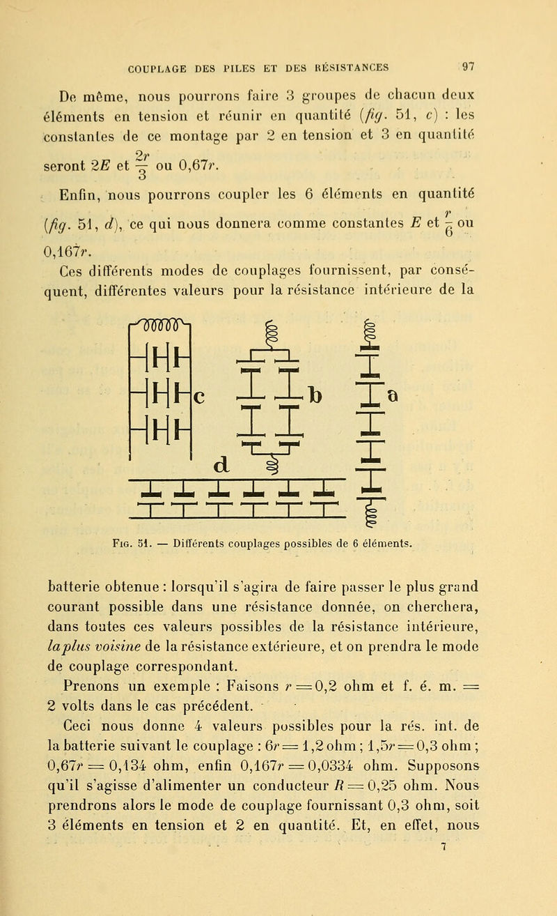 De même, nous pourrons faire 3 groupes de chacun deux éléments en tension et réunir en quantité [fuj. 51, c) : les constantes de ce montage par 2 en tension et 3 en quantité V^ seront 2E et ^ ou 0,67r. Enfin, nous pourrons coupler les 6 éléments en quantité r [fig. 51, d), ce qui nous donnera comme constantes E et - ou 0,167;'. Ces différents modes de couplages fournissent, par consé- quent, différentes valeurs pour la résistance intérieure de la r^mu^ m- y d ^ «li« iJm pJU *JU lila MM 5 X X FiG. 51. — Différents couplages possibles de 6 éléments. batterie obtenue : lorsqu'il s'agira de faire passer le plus grand courant possible dans une résistance donnée, on cherchera, dans toutes ces valeurs possibles de la résistance intérieure, lapins voisine de la résistance extérieure, et on prendra le mode de couplage correspondant. Prenons un exemple : Faisons /'=0,2 ohm et f. é. m. = 2 volts dans le cas précédent. Ceci nous donne 4 valeurs possibles pour la rés. int. de la batterie suivant le couplage : 6r= 1,2ohm ; l,5r = 0,3 ohm ; 0,67r ^=: 0,434 ohm, enfin 0,167r = 0,0334 ohm. Supposons qu'il s'agisse d'alimenter un conducteur i?=^ 0,25 ohm. Nous prendrons alors le mode de couplage fournissant 0,3 ohm, soit 3 éléments en tension et 2 en quantité. Et, en effet, nous 1 '