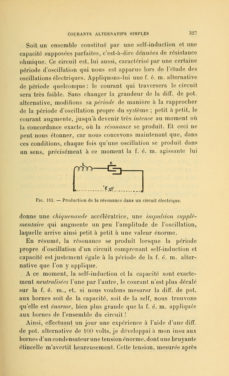 Soit un ensemble constitué par une self-induction et une capacité supposées parfaites, c'est-à-dire dénuées de résistance ohniique. Ce circuit est, lui aussi, caractérisé par une certaine période d'oscillation qui nous est apparue lors de l'étude des oscillations électriques. Appliquons-lui une f. é. m. alternative de période quelconque : le courant qui traversera le circuit sera très faible. Sans changer la grandeur de la diff. de pot. alternative, modifions sa période de manière à la rapprocher de la période d'oscillation propre du système ; petit à petit, le courant augmente, jusqu'à devenir très intense au moment où la concordance exacte, oh la résonance se produit. Et ceci ne peut nous étonner, car nous concevons maintenant que, dans ces conditions, chaque fois qu'une oscillation se produit dans un sens, précisément à ce moment la f. é. m. agissante lui nrm CEj .,.:sjii FiG. 183. — Production de la résonance dans un circuit électrique. donne une chiquenaude accélératrice, une impulsion supplé- mentaire qui augmente un peu l'amplitude de l'oscillation, laquelle arrive ainsi petit à petit à une valeur énorme. En résumé, la résonance se produit lorsque la période propre d'oscillation d'un circuit comprenant self-induction et capacité est justement égale à la période de la f. é. m. alter- native que l'on y applique. , A ce moment, la self-induction et la capacité sont exacte- ment neutralisées l'une par l'autre, le courant n'est plus décalé sur la f. é. m., et, si nous voulons mesurer la diff. de pot. aux bornes soit de la capacité, soit de la self, nous trouvons qu'elle est énorme, bien plus grande que la f. é. m. appliquée aux bornes de l'ensemble du circuit ! Ainsi, effectuant un jour une expérience à l'aide d'une diff. de pot. alternative de 100 volts, je développai à mon insu aux bornes d'un condensateur une tension énorme, dont une bruyante étincelle m'avertit heureusement. Cette tension, mesurée après