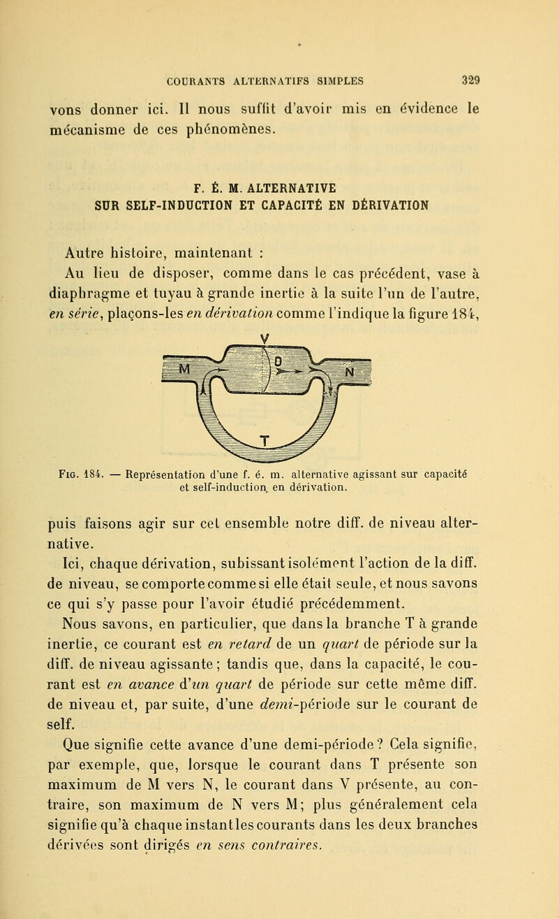 vons donner ici. Il nous suffit d'avoir mis en évidence le mécanisme de ces phénomènes. F. É. M. ALTERNATIVE SUR SELF-INDUCTION ET CAPACITÉ EN DÉRIVATION Autre histoire, maintenant : Au lieu de disposer, comme dans le cas précédent, vase à diaphragme et tuyau à grande inertie à la suite l'un de l'autre, en série, plaçons-les en dérivation comme l'indique la figure 184, FiG. 184. — Représentation d'une f. é. m. alternative agissant sur capacité et self-induction en dérivation. puis faisons agir sur cet ensemble notre diff. de niveau alter- native. Ici, chaque dérivation, subissant isolément l'action de la diff. de niveau, se comporte comme si elle était seule, et nous savons ce qui s'y passe pour l'avoir étudié précédemment. Nous savons, en particulier, que dans la branche Ta grande inertie, ce courant est en retard de un quart de période sur la diff. de niveau agissante; tandis que, dans la capacité, le cou- rant est en avance d'zm quart de période sur cette même diff. de niveau et, par suite, d'une demi-période sur le courant de self. Que signifie cette avance d'une demi-période? Gela signifie, par exemple, que, lorsque le courant dans T présente son maximum de M vers N, le courant dans V présente, au con- traire, son maximum de N vers M; plus généralement cela signifie qu'à chaque instant les courants dans les deux branches dérivées sont dirigés en sens contraires.