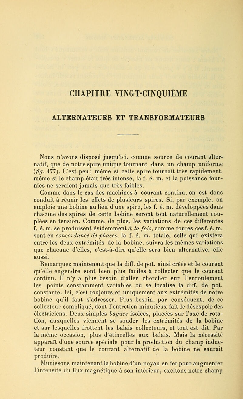 CHAPITRE VIN&T-CINQUIÈME ALTERNATEURS ET TRANSFORMATEURS Nous n'avons disposé jusqu'ici, comme source de courant alter- natif, que de notre spire unique tournant dans un champ uniforme {fig. 177). C'est peu ; même si cette spire tournait très rapidement, même si le champ était très intense, la f. é, m. et la puissance four- nies ne seraient jamais que très faibles. Comme dans le cas des machines à courant continu, on est donc conduit à réunir les effets de plusieurs spires. Si, par exemple, on emploie une bobine au lieu d'une spire, les f. é. m. développées dans chacune des spires de cette bobine seront tout naturellement cou- plées en tension. Comme, de plus, les variations de ces différentes f. é. m. se produisent évidemment à la fois^ comme toutes cesf. é. m. sont en concordance de phases, la f. é. m. totale, celle qui existera entre les deux extrémités de la bobine, suivra les mêmes variations que chacune d'elles, c'est-à-dire qu'elle sera bien alternative, elle aussi. Remarquez maintenant que la diff. de pot. ainsi créée et le courant qu'elle engendre sont bien plus faciles à collecter que le courant continu. Il n'y a plus besoin d'aller chercher sur l'enroulement les points constamment variables où se localise la diff. de pot. constante. Ici, c'est toujours et uniquement aux extrémités de notre bobine qu'il faut s'adresser. Plus besoin, par conséquent, de ce collecteur compliqué, dont l'entretien minutieux fait le désespoir des électriciens. Deux simples bagues isolées, placées sur l'axe de rota- tion, auxquelles viennent se souder les extrémités de la bobine et sur lesquelles frottent les balais collecteurs, et tout est dit. Par la même occasion, plus d'étincelles aux balais. Mais la nécessité apparaît d'une source spéciale pour la production du champ induc- teur constant que le courant alternatif de la bobine ne saurait produire. Munissons maintenant la bobine d'un noyau en fer pour augmenter l'intensité du flux magnétique à son intérieur, excitons notre champ