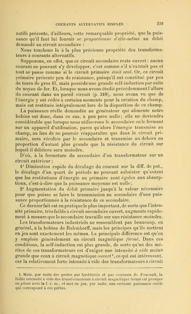 natifs présente, d'ailleurs., cette remarquable propriété, que la puis- sance qu'il faut lui fournir se proportionne d'elle-même au débit demandé au circuit secondaire : Nous touchons là à la plus précieuse propriété des transforma- teurs à courants alternatifs. Supposons, en elîet, que ce circuit secondaire reste ouvert : aucun courant ne pouvant s'y développer, c'est comme s'il n'existait pas et tout se passe comme si le circuit primaire était seul. Or, ce circuit primaire présente peu de résistance, puisqu'il est constitué par peu de tours de gros fil, mais possède une grande self-induction par suite du noyau de fer. Et, lorsque nous avons étudié précédemment l'allure du courant dans un pareil circuit (p. 318), nous avons vu que de l'énergie y est cédée à certains moments pour la création du champ, mais est restituée intégralement lors de la disparition de ce champ. La puissance réelle demandée au générateur qui alimente notre bobine est donc, dans ce cas, à peu près nulle; elle ne deviendra considérable que lorsque nous utiliserons le secondaire en le fermant sur un appareil d'utilisation, parce qu'alors l'énergie transmise au champ, au lieu de ne pouvoir réapparaître que dans le circuit pri- maire, sera récoltée par le secondaire et transmise au dehors en proportion d'autant plus grande que la résistance du circuit sur lequel il débitera sera moindre. D'oij, à la fermeture du secondaire d'un transformateur sur un circuit extérieur : 1° Diminution rapide du décalage du courant sur la diff. de pot., le décalage d'un quart de période ne pouvant subsister qu'autant que les restitutions d'énergie au primaire sont égales aux absorp- tions, c'est-à-dire que la puissance moyenne est nulle ; 2° Augmentation du débit primaire jusqu'à la valeur nécessaire pour que puisse se faire la transmission au secondaire d'une puis- sance proportionnée à la résistance de ce secondaire. Ce dernier fait est en pratique le plus important, de sorte que l'inten- sité primaire, très faible à circuit secondaire ouvert, augmente rapide- ment à mesure que le secondaire travaille sur une résistance moindre. Les transformateurs industriels ne ressemblent pas beaucoup, en général, à la bobine de Ruhmkorff, mais les principes qu'ils mettent en jeu sont exactement les mêmes. La principale différence est qu'on y emploie généralement un circuit magnétique fermé. Dans ces conditions, la self-induction est plus grande, de sorte qu'un des mé- rites de ces transformateurs est d'exiger une intensité à vide moins grande que ceux à circuit magnétique ouvert \ce qui est intéressant, car la relativement forte intensité à vide des transformateurs à circuit 1. Mais, par suite des pertes par hystérésis et par courants de Foucault, la faible intensité à vide des transformateurs à circuit magnétique fermé est presque enphase avec la f. é. m., et met en jeu, par suite, une certaine puissance l'éelle qui correspond à ces pertes.