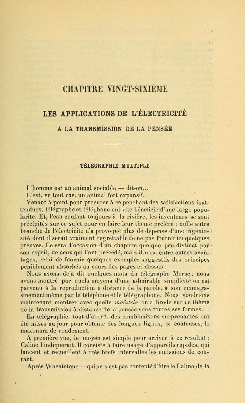 CHAPITRE VINGT-SIXIÈ31E LES APPLICATIONS DE L'ÉLECTRICITÉ A LA TRANSMISSION DE LA PENSÉE TÉLÉGRAPHIE MULTIPLE L'homme est un animal sociable — dit-on... C'est, en tout cas, un animal fort expansif. Venant à point pour procurer à ce penchant des satisfactions inat- tendues, télégraphe et téléphone ont vite bénéficié d'une large popu- larité. Et, l'eau coulant toujours à la rivière, les inventeurs se sont précipités sur ce sujet pour en faire leur thème préféré : nulle autre branche de l'électricité n'a provoque plus de dépense d'une ingénio- sité dont il serait vraiment regrettable de ne pas fournir ici quelques preuves. Ce sera l'occasion d'un chapitre quelque peu distinct par son esprit, de ceux qui l'ont précédé, mais il aura, entre autres avan- tages, celui de fournir quelques exemples suggestifs des principes péniblement absorbés au cours des pages ci-dessus. Nous avons déjà dit quelques mots du télégraphe Morse ; nous avons montré par quels moyens d'une admirable simplicité on est parvenu à la reproduction à distance de la parole, à son emmaga- sinement même par le téléphone et le télégraphone. Nous voudrions maintenant montrer avec quelle maestria on a brodé sur ce thème de la transmission à distance delà pensée sous toutes ses formes. En télégraphie, tout d'abord, des combinaisons surprenantes ont été mises au jour pour obtenir des longues lignes, si coûteuses, le maximum de rendement. A première vue, le moyen est simple pour arriver à ce résultat : : Calino l'indiquerait. 11 consiste à faire usage d'appareils rapides, qui lancent et recueillent à très brefs intervalles les émissions de cou- rant. Après Wheatstone— qui ne s'est pas contenté d'être le Calino de là