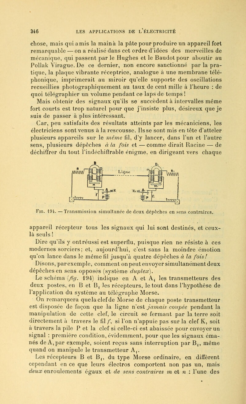 chose, mais qui amis la main à la pâte pour produire un appareil fort remarquable — on a réalisé dans cet ordre d'idées des merveilles de mécanique, qui passent par le Hughes et le Baudot pour aboutir au Pollak Virague. De ce dernier, non encore sanctionné par la pra- tique, la plaque vibrante réceptrice, analogue à une membrane télé- phonique, imprimerait au miroir qu'elle supporte des oscillations recueillies photographiquement au taux de cent mille à l'heure : de quoi télégraphier un volume pendant cfrlaps de temps ! Mais obtenir des signaux qu'ils se succèdent à intervalles même fort courts est trop naturel pour que j'insiste plus, désireux que je suis de passer à plus intéressant. Car, peu satisfaits des résultats atteints par les mécaniciens, les électriciens sont venus à la rescousse. lisse sont mis en tête d'atteler plusieurs appareils sur le même fil, d'y lancer, dans l'un et l'autre sens, plusieurs dépêches à la fois et — comme dirait Racine — de déchiffrer du tout l'indéchiffrable énigme, en dirigeant vers chaque FiG. 191. — Transmission simultanée de deux dépêches en sens contraires. appareil récepteur tous les signaux qui lui sont destinés, et ceux- là seuls ! Dire qu'ils y ontréussi est superflu, puisque rien ne résiste à ces modernes sorciers; et, aujourd'hui, c'est sans la moindre émotion qu'on lance dans le même fil jusqu'à quatre dépêches à la fois! Disons, par exemple, comment on peut envoyer simultanément deux dépêches en sens opposés (système duplex). Le schéma [fig. 194) indique en A et A^ les transmetteurs des deux postes, en B et B^ les récepteurs, le tout dans l'hypothèse de l'application du système au télégraphe Morse. On remarquera quelaclefde Morse de chaque poste transmetteur est disposée de façon que la ligne n'est jamais coupée pendant la manipulation de cette clef, le circuit se fermant par la terre soit directement à travers le fil /, si l'on n'appuie pas sur la clef K, soit à travers la pile P et la clef si celle-ci est abaissée pour envoyer un signal : première condition, évidemment, pour que les signaux éma- nés de A, par exemple, soient reçus sans interruption par B^, même quand on manipule le transmetteur A^. Les récepteurs B et B^, du type Morse ordinaire, en diffèrent cependant en ce que leurs électros comportent non pas un, mais deux enroulements égaux et de sens contraires m et n : l'une des