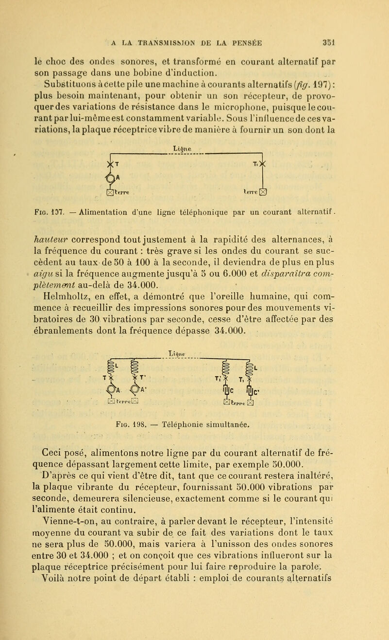 le choc des ondes sonores, et transformé en courant alternatif par son passage dans une bobine d'induction. Substituons àcette pile une machine à courants alternatifs [fig. 197) : plus besoin maintenant, pour obtenir un son récepteur, de provo- quer des variations de résistance dans le microphone, puisque le cou- rant par lui-même est constamment variable. Sous l'iniluence de ces va- riations, la plaque réceptrice vibre de manière à fournir un son dont la Limite T.X FiG. 1D7. —Alimentation d'une ligne téléphonique par un courant alternatif. hauteur correspond tout justement à la rapidité des alternances, à la fréquence du courant : très grave si les ondes du courant se suc- cèdent au taux de 50 à 100 à la seconde, il deviendra déplus en plus aigu si la fréquence augmente jusqu'à 5 ou 6.000 et disparaîtra com- plètement au-delà de 34.000. Helmholtz, en effet, a démontré que l'oreille humaine, qui com- mence à recueillir des impression^ sonores pour des mouvements vi- bratoires de 30 vibrations par seconde, cesse d'être affectée par des ébranlements dont la fréquence dépasse 34.000. FiG. 198, — Téléphonie simultanée. Ceci posé, alimentons notre ligne par du courant alternatif de fré- quence dépassant largement cette limite, par exemple 50.000. D'après ce qui vient d'être dit, tant que ce courant restera inaltéré, la plaque vibrante du récepteur, fournissant 50.000 vibrations par seconde, demeurera silencieuse, exactement comme si le courant qui l'alimente était continu. Vienne-t-on, au contraire, à parler devant le récepteur, l'intensité moyenne du courant va subir de ce fait des variations dont le taux ne sera plus de 50.000, mais variera à l'unisson des ondes sonores entre 30 et 34.000 ; et on conçoit que ces vibrations influeront sur la plaque réceptrice précisément pour lui faire reproduire la parole. Voilà notre point de départ établi : emploi de courants E^lternalifs