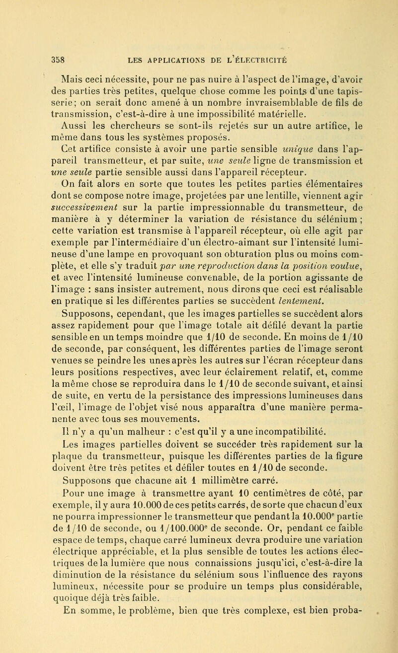 Mais ceci nécessite, pour ne pas nuire à l'aspect de l'imag-e, d'avoir des parties très petites, quelque chose comme les points d'une tapis- serie; on serait donc amené à un nombre invraisemblable de fils de transmission, c'est-à-dire à une impossibilité matérielle. Aussi les chercheurs se sont-ils rejetés sur un autre artifice, le même dans tous les systèmes proposés. Cet artifice consiste à avoir une partie sensible unique dans l'ap- pareil transmetteur, et par suite, une seule ligne de transmission et une seule partie sensible aussi dans l'appareil récepteur. On fait alors en sorte que toutes les petites parties élémentaires dont se compose notre image, projetées par une lentille, viennent agir successivement sur la partie impressionnable du transmetteur, de manière à y déterminer la variation de résistance du sélénium ; cette variation est transmise à l'appareil récepteur, où elle agit par exemple par l'intermédiaire d'un électro-aimant sur l'intensité lumi- neuse d'une lampe en provoquant son obturation plus ou moins com- plète, et elle s'y traduit par une réproduction dans la position voulue^ et avec l'intensité lumineuse convenable, de la portion agissante de l'image : sans insister autrement, nous dirons que ceci est réalisable en pratique si les différentes parties se succèdent lentement. Supposons, cependant, que les images partielles se succèdent alors assez rapidement pour que l'image totale ait défilé devant la partie sensible en un temps moindre que 1/10 de seconde. En moins de 1/10 de seconde, par conséquent, les différentes parties de l'image seront venues se peindre les unes après les autres sur l'écran récepteur dans leurs positions respectives, avec leur éclairement relatif, et, comme la même chose se reproduira dans le 1/10 de seconde suivant, etainsi de suite, en vertu de la persistance des impressions lumineuses dans l'œil, l'image de l'objet visé nous apparaîtra d'une manière perma- nente avec tous ses mouvements. Il n'y a qu'un malheur : c'est qu'il y a une incompatibilité. Les images partielles doivent se succéder très rapidement sur la plaque du transmetteur, puisque les différentes parties de la figure doivent être très petites et défiler toutes en 1/10 de seconde. Supposons que chacune ait 1 millimètre carré. Pour une image à transmettre ayant 10 centimètres de côté, par exemple, il y aura 10.000 de ces petits carrés, de sorte que chacun d'eux ne pourra impressionner le transmetteur que pendant la 10.000^ partie de 1/10 de seconde, ou 1/100.000® de seconde. Or, pendant ce faible espace de temps, chaque carré lumineux devra produire une variation électrique appréciable, et la plus sensible de toutes les actions élec- triques delà lumière que nous connaissions jusqu'ici, c'est-à-dire la diminution de la résistance du sélénium sous l'influence des rayons lumineux, nécessite pour se produire un temps plus considérable, quoique déjà très faible. En somme, le problème, bien que très complexe, est bien proba-