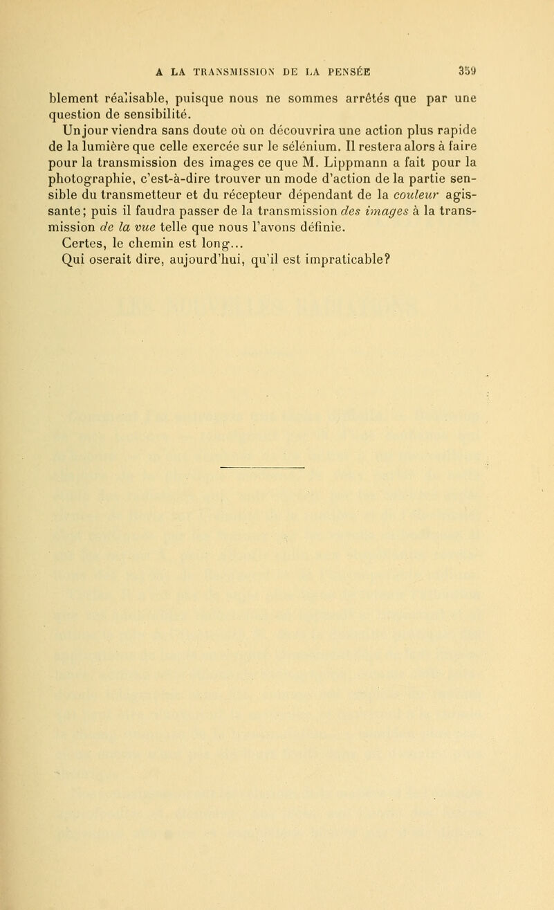 blement réalisable, puisque nous ne sommes arrêtés que par une question de sensibilité. Un jour viendra sans doute où on découvrira une action plus rapide de la lumière que celle exercée sur le sélénium. Il restera alors à faire pour la transmission des images ce que M. Lippmann a fait pour la photographie, c'est-à-dire trouver un mode d'action de la partie sen- sible du transmetteur et du récepteur dépendant de la couleur agis- sante; puis il faudra passer de la transmission des images à la trans- mission de la vue telle que nous l'avons définie. Certes, le chemin est long... Qui oserait dire, aujourd'hui, qu'il est impraticable?