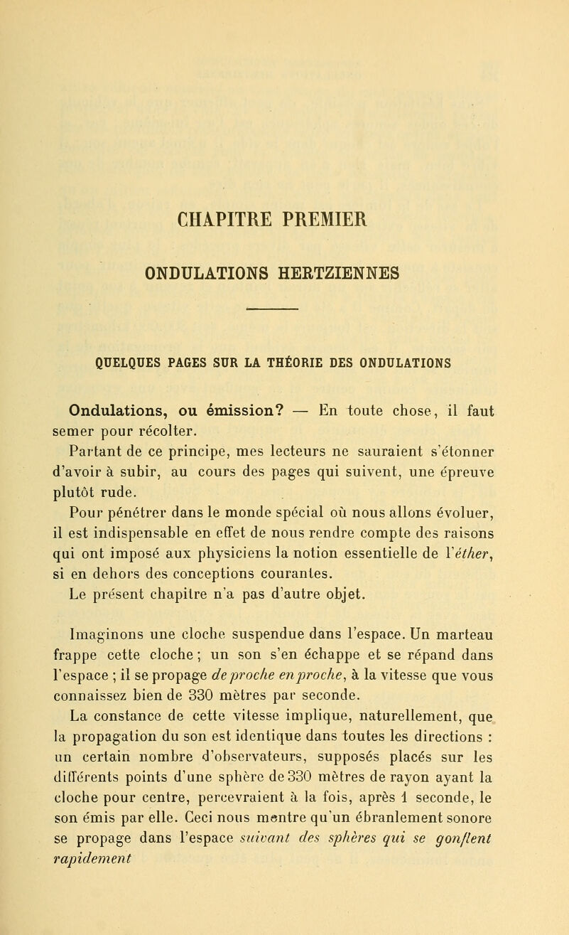 CHAPITRE PREMIER ONDULATIONS HERTZIENNES QUELQUES PAGES SUR LA THÉORIE DES ONDULATIONS Ondulations, ou émission? — En toute chose, il faut semer pour récolter. Partant de ce principe, mes lecteurs ne sauraient s'étonner d'avoir à subir, au cours des pages qui suivent, une épreuve plutôt rude. Pour pénétrer dans le monde spécial oiî nous allons évoluer, il est indispensable en effet de nous rendre compte des raisons qui ont imposé aux physiciens la notion essentielle de Yétàer, si en dehors des conceptions courantes. Le présent chapitre n'a pas d'autre objet. Imaginons une cloche suspendue dans l'espace. Un marteau frappe cette cloche ; un son s'en échappe et se répand dans l'espace ; il se propage de proche en proche^ à la vitesse que vous connaissez bien de 330 mètres par seconde. La constance de cette vitesse implique, naturellement, que la propagation du son est identique dans toutes les directions : un certain nombre d'observateurs, supposés placés sur les différents points d'une sphère de 330 mètres de rayon ayant la cloche pour centre, percevraient à la fois, après 1 seconde, le son émis par elle. Ceci nous msntre qu'un ébranlement sonore se propage dans l'espace suivant des sphères qui se gonflent rapidement