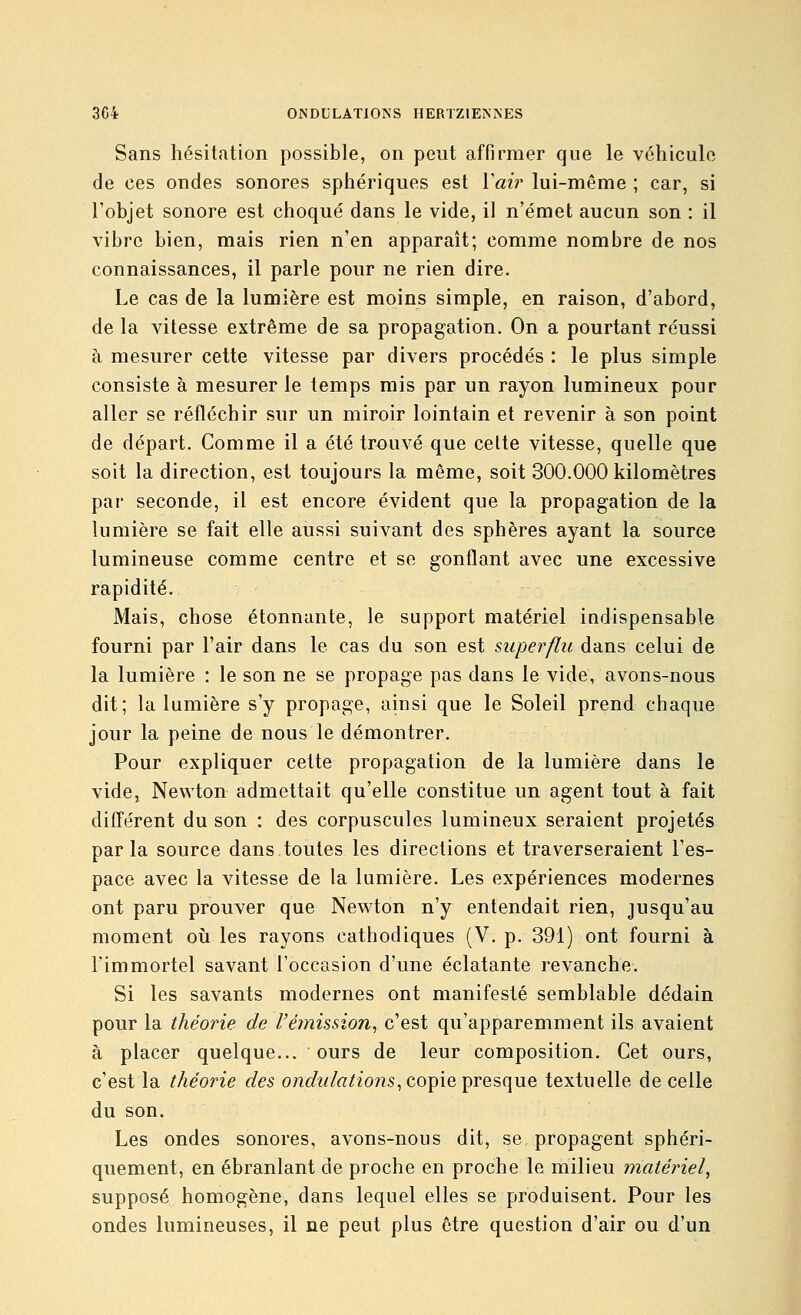 Sans hésitation possible, on peut affirmer que le véhicule de ces ondes sonores sphériques est Vaw lui-même ; car, si l'objet sonore est choqué dans le vide, il n'émet aucun son : il vibre bien, mais rien n'en apparaît; comme nombre de nos connaissances, il parle pour ne rien dire. Le cas de la lumière est moins simple, en raison, d'abord, de la vitesse extrême de sa propagation. On a pourtant réussi à mesurer cette vitesse par divers procédés : le plus simple consiste à mesurer le temps mis par un rayon lumineux pour aller se réfléchir sur un miroir lointain et revenir à son point de départ. Comme il a été trouvé que celte vitesse, quelle que soit la direction, est toujours la même, soit 300.000 kilomètres par seconde, il est encore évident que la propagation de la lumière se fait elle aussi suivant des sphères ayant la source lumineuse comme centre et se gonflant avec une excessive rapidité. Mais, chose étonnante, le support matériel indispensable fourni par l'air dans le cas du son est superflu dans celui de la lumière : le son ne se propage pas dans le vide, avons-nous dit; la lumière s'y propage, ainsi que le Soleil prend chaque jour la peine de nous le démontrer. Pour expliquer cette propagation de la lumière dans le vide, Newton admettait qu'elle constitue un agent tout à fait différent du son : des corpuscules lumineux seraient projetés parla source dans toutes les directions et traverseraient l'es- pace avec la vitesse de la lumière. Les expériences modernes ont paru prouver que Newton n'y entendait rien, jusqu'au moment oii les rayons cathodiques (V. p. 391) ont fourni à l'immortel savant l'occasion d'une éclatante revanche. Si les savants modernes ont manifesté semblable dédain pour la théorie de Vèmhsion^ c'est qu'apparemment ils avaient à placer quelque... ours de leur composition. Cet ours, c'est la théorie des o?iofz//(7/zo?is, copie presque textuelle de celle du son. Les ondes sonores, avons-nous dit, se propagent sphéri- quement, en ébranlant de proche en proche le milieu matériel, supposé homogène, dans lequel elles se produisent. Pour les ondes lumineuses, il ne peut plus être question d'air ou d'un