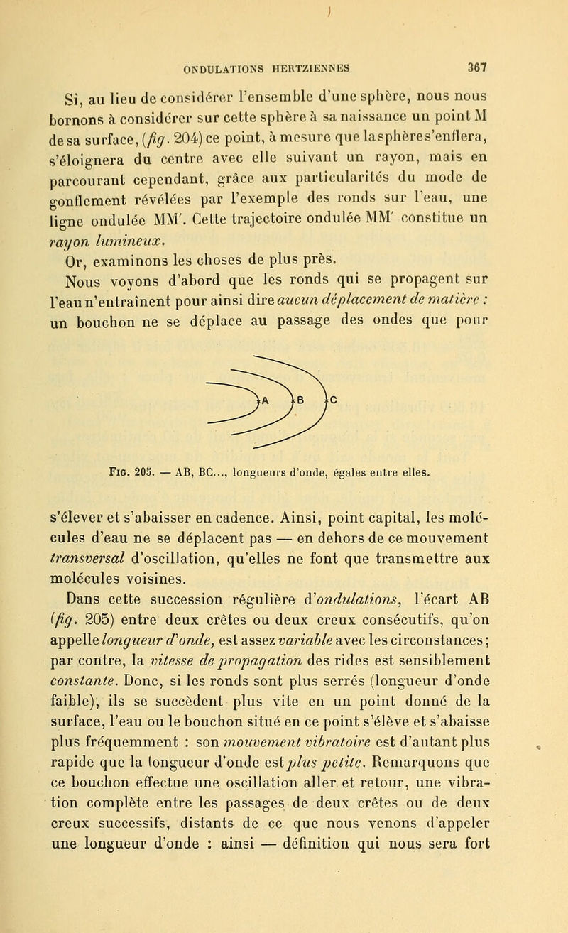 Si, au lieu de considérer l'ensemble d'une sphère, nous nous bornons à considérer sur cette sphère à sa naissance un point M de sa surface, {fig. 204) ce point, à mesure que lasphères'enflera, s'éloignera du centre avec elle suivant un rayon, mais en parcourant cependant, grâce aux particularités du mode de o-onflement révélées par l'exemple des ronds sur l'eau, une ligne ondulée MM'. Cette trajectoire ondulée MM' constitue un rayon lumineux. Or, examinons les choses de plus près. Nous voyons d'abord que les ronds qui se propagent sur Teaun'entraînent pour ainsi àiYeaucun déplacement de matière : un bouchon ne se déplace au passage des ondes que pour Fig. 205. — AB, BC..., longueurs d'onde, égales entre elles. s'élever et s'abaisser en cadence. Ainsi, point capital, les molé- cules d'eau ne se déplacent pas — en dehors de ce mouvement transversal d'oscillation, qu'elles ne font que transmettre aux molécules voisines. Dans cette succession régulière à'ondulations, l'écart AB ifig. 205) entre deux crêtes ou deux creux consécutifs, qu'on appelle longueur d'onde, est assez variable avec les circonstances ; par contre, la vitesse de propagation des rides est sensiblement constante. Donc, si les ronds sont plus serrés (longueur d'onde faible), ils se succèdent plus vite en un point donné de la surface, l'eau ou le bouchon situé en ce point s'élève et s'abaisse plus fréquemment : son mouvement vibratoire est d'autant plus rapide que la longueur d'onde ^'^ïplus petite. Remarquons que ce bouchon effectue une oscillation aller et retour, une vibra- tion complète entre les passages de deux crêtes ou de deux creux successifs, distants de ce que nous venons d'appeler une longueur d'onde : ainsi — définition qui nous sera fort