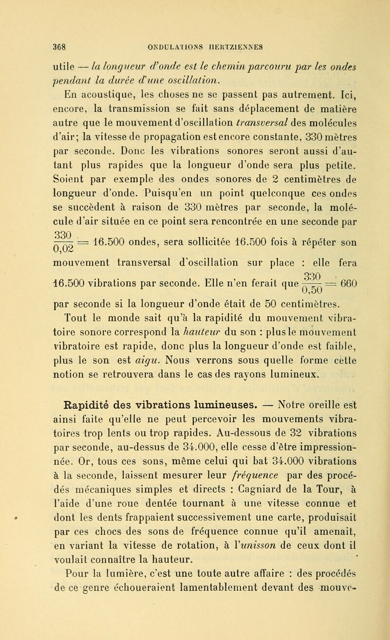 utile — la longueur d'onde est le chemin parcouru par les ondes pendant la durée d'une oscillation. En acoustique, les ciioses ne se passent pas autrement. Ici, encore, la transmission se fait sans déplacement de matière autre que le mouvement d'oscillation transversal des molécules d'air; la vitesse de propagation est encore constante, 330 mètres par seconde. Donc les vibrations sonores seront aussi d'au- tant plus rapides que la longueur d'onde sera plus petite. Soient par exemple des ondes sonores de 2 centimètres de longueur d'onde. Puisqu'en un point quelconque ces ondes se succèdent à raison de 330 mètres par seconde, la molé- cule d'air située en ce point sera rencontrée en une seconde par 330 '—— 'z= 16.500 ondes, sera sollicitée 16.500 fois à répéter son mouvement transversal d'oscillation sur place : elle fera 330 16.500 vibrations par seconde. Elle n'en ferait que ^-zrr, = 660 0,50 par seconde si la longueur d'onde était de 50 centimètres. Tout le monde sait qu'à la rapidité du mouvement vibra- toire sonore correspond la hauteur du son : plus le mouvement vibratoire est rapide, donc plus la longueur d'onde est faible, plus le son est aigu. Nous verrons sous quelle forme cette notion se retrouvera dans le cas des rayons lumineux. Rapidité des vibrations lumineuses. — Notre oreille est ainsi faite qu'elle ne peut percevoir les mouvements vibra- toires trop lents ou trop rapides. Au-dessous de 32 vibrations par seconde, au-dessus de 34.000, elle cesse d'être impression- née. Or, tous ces sons, même celui qui bat 34.000 vibrations à la seconde, laissent mesurer leur fréquence par des procé- dés mécaniques simples et directs : Cagniard de la Tour, à l'aide d'une roue dentée tournant à une vitesse connue et dont les dents frappaient successivement une carte, produisait par ces chocs des sons de fréquence connue qu'il amenait, en variant la vitesse de rotation, à Vunisson de ceux dont il voulait connaître la hauteur. Pour la lumière, c'est une toute autre affaire : des procédés de ce genre échoueraient lamentablement devant des mouvc-