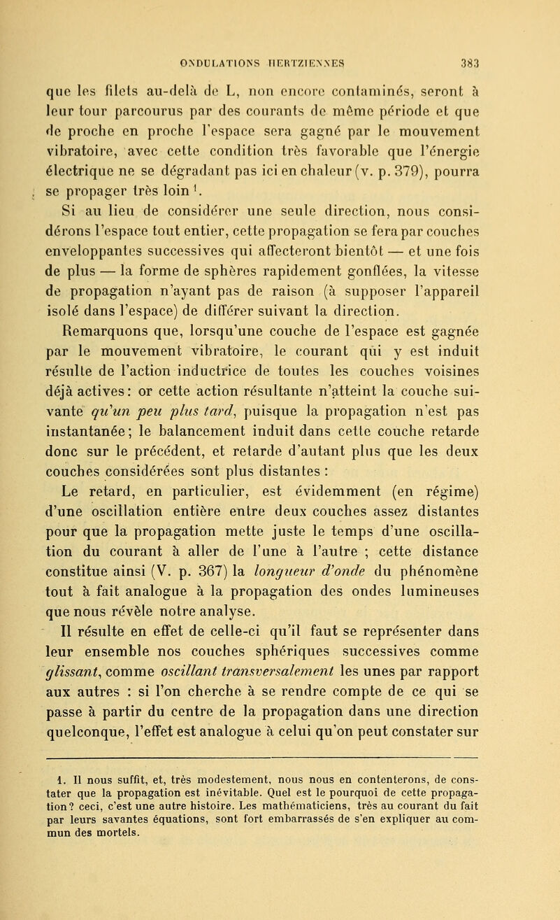 que les filets au-delà de L, non encore contaminés, seront à leur tour parcourus par des courants de même période et que de proche en proche l'espace sera gagné par le mouvement vibratoire, avec cette condition très favorable que l'énergie électrique ne se dégradant pas ici en chaleur (v. p. 379), pourra se propager très loin ^ Si au lieu de considérer une seule direction, nous consi- dérons l'espace tout entier, cette propagation se fera par couches enveloppantes successives qui aflfecteront bientôt — et une fois de plus — la forme de sphères rapidement gonflées, la vitesse de propagation n'ayant pas de raison (à supposer l'appareil isolé dans l'espace) de différer suivant la direction. Remarquons que, lorsqu'une couche de l'espace est gagnée par le mouvement vibratoire, le courant qui y est induit résulte de l'action inductrice de toutes les couches voisines déjà actives: or cette action résultante n'atteint la couche sui- vante qu'un peu plus tard, puisque la propagation n'est pas instantanée ; le balancement induit dans celte couche retarde donc sur le précédent, et retarde d'autant plus que les deux couches considérées sont plus distantes : Le retard, en particulier, est évidemment (en régime) d'une oscillation entière entre deux couches assez distantes pour que la propagation mette juste le temps d'une oscilla- tion du courant à aller de l'une à l'autre ; cette distance constitue ainsi (V, p. 367) la longueur d'onde du phénomène tout à fait analogue à la propagation des ondes lumineuses que nous révèle notre analyse. Il résulte en effet de celle-ci qu'il faut se représenter dans leur ensemble nos couches sphériques successives comme glissant, comme oscillant transversalement les unes par rapport aux autres : si l'on cherche à se rendre compte de ce qui se passe à partir du centre de la propagation dans une direction quelconque, l'effet est analogue à celui qu'on peut constater sur 1. Il nous suffit, et, très modestement, nous nous en contenterons, de cons- tater que la propagation est inévitable. Quel est le pourquoi de cette propaga- tion? ceci, c'est une autre histoire. Les mathématiciens, très au courant du fait par leurs savantes équations, sont fort embarrassés de s'en expliquer aix com- mun des mortels.