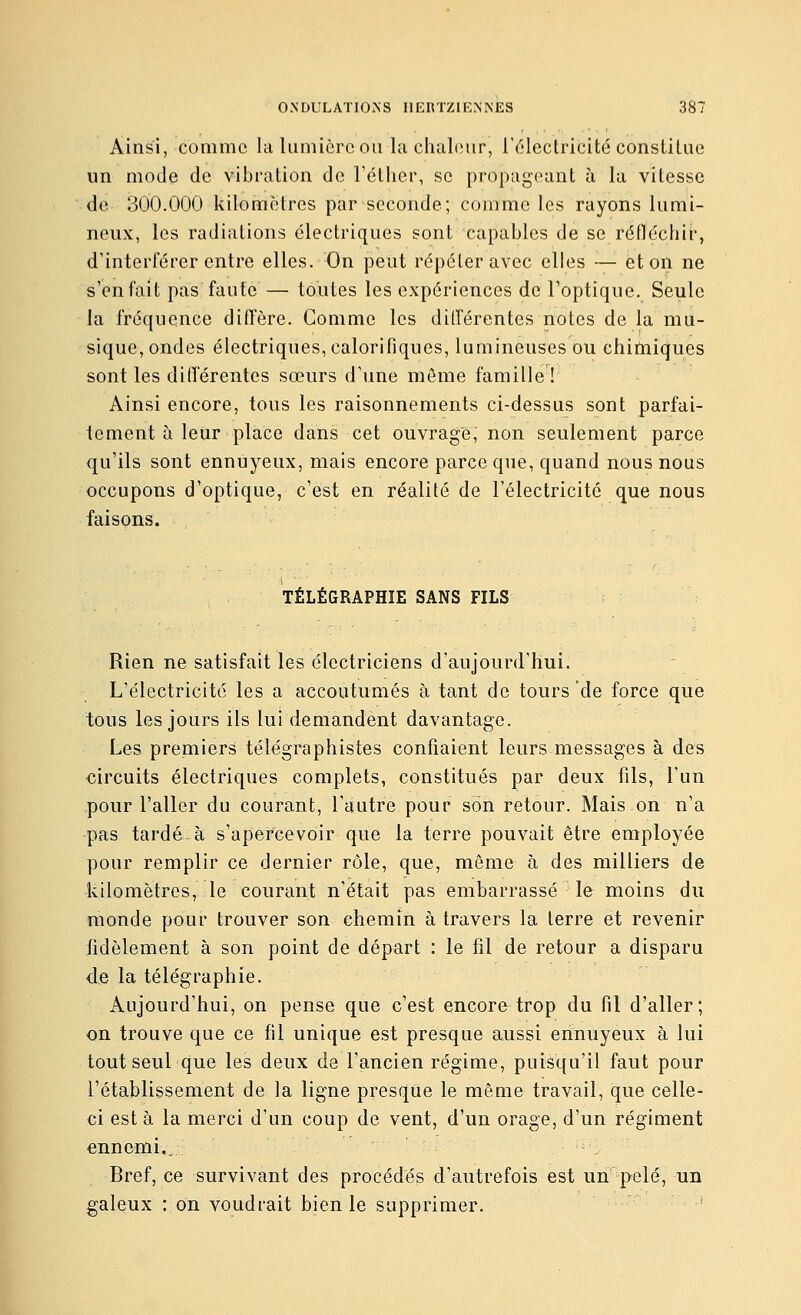 Ainsi, comme la Uimicrc ou la chaleur, l'électricité constitue un mode de vibration de l'éther, se propageant à la vitesse de 300.000 kilomètres par seconde; comme les rayons lumi- neux, les radiations électriques sont capables de se réfléchir, d'interférer entre elles. On peut répéter avec elles —'■ et on ne s'en fait pas faute — toutes les expériences de l'optique. Seule la fréquence diffère. Gomme les dilférentes notes de la mu- sique, ondes électriques, calorifiques, lumineuses ou chitniques sont les diiïérentes sœurs d'une môme famille! Ainsi encore, tous les raisonnements ci-dessus sont parfai- tement à leur place dans cet ouvrage, non seulement parce qu'ils sont ennuyeux, mais encore parce que, quand nous nous occupons d'optique, c'est en réalité de l'électricité que nous faisons. TÉLÉGRAPHIE SANS FILS Rien ne satisfait les électriciens d'aujourd'hui. L'électricité les a accoutumés à tant de tours de force que tous les jours ils lui demandent davantage. Les premiers télégraphistes confiaient leurs messages à des circuits électriques complets, constitués par deux fils, l'un pour l'aller du courant, l'autre pour son retour. Mais.on n'a pas tardé à s'apercevoir que la terre pouvait être employée pour remplir ce dernier rôle, que, même à des milliers de kilomètres, le courant n'était pas embarrassé le moins du monde pour trouver son chemin à travers la terre et revenir fidèlement à son point de départ : le fil de retour a disparu de la télégraphie. Aujourd'hui, on pense que c'est encore trop du fil d'aller; on trouve que ce fil unique est presque aussi ennuyeux à lui tout seul que les deux de l'ancien régime, puisqu'il faut pour l'établissement de la ligne presque le même travail, que celle- ci est à la merci d'un coup de vent, d'un orage, d'un régiment ennemi.. ; Bref, ce survivant des procédés d'autrefois est un p-elé, un galeux : on voudrait bien le supprimer. '