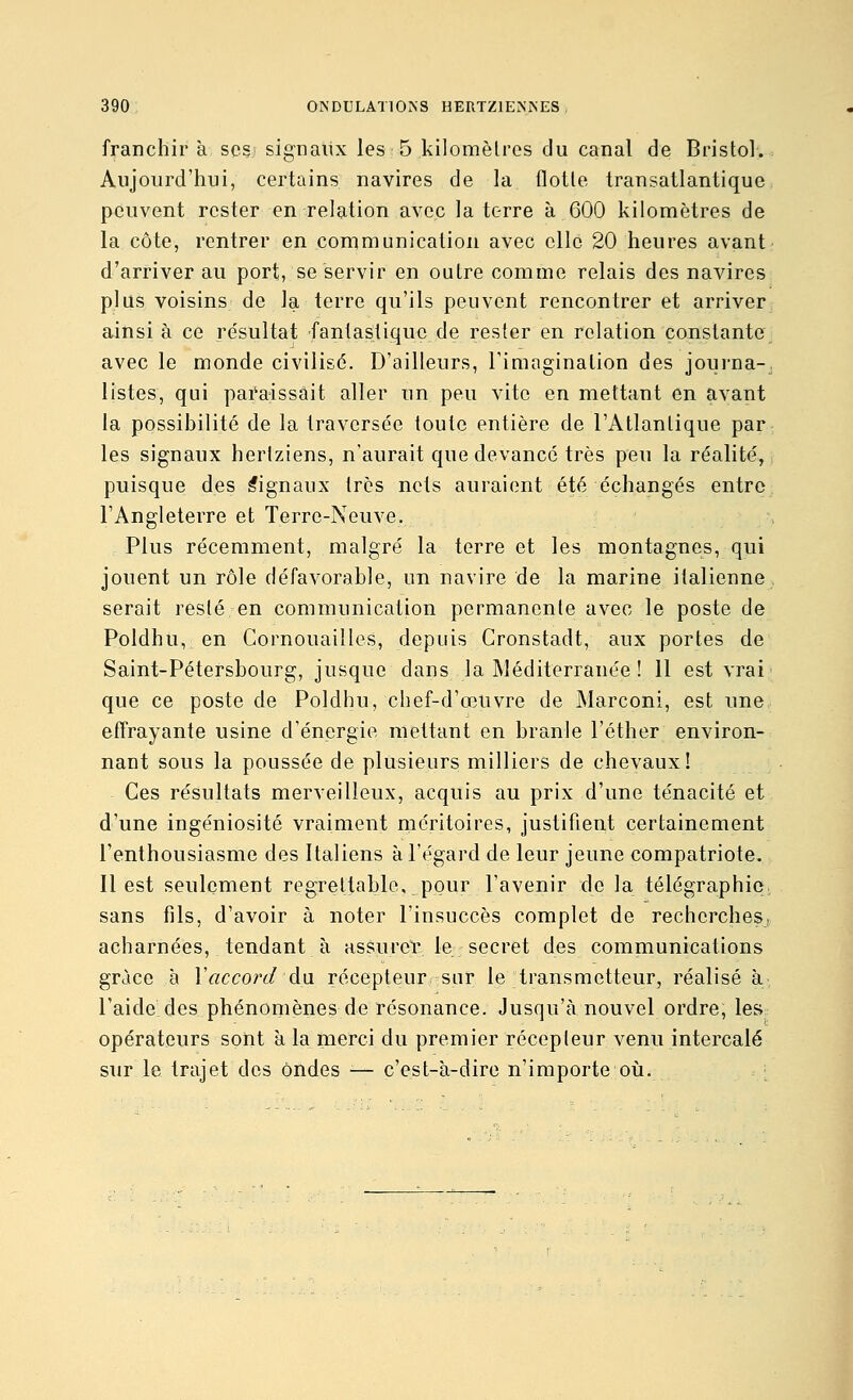 franchir à scsi signaux les 5 kilomèlres du canal de Bristol. Aujourd'hui, certains navires de la flolle transatlantique peuvent rester en relation avec la terre à 600 kilomètres de la côte, rentrer en communication avec elle 20 heures avant d'arriver au port, se servir en outre comme relais des navires plus voisins de la terre qu'ils peuvent rencontrer et arriver ainsi à ce re'sultat fantastique de rester en relation constante avec le monde civilise. D'ailleurs, l'imagination des journa-, listes, qui paraissait aller un peu vite en mettant en avant la possibilité de la traversée toute entière de l'Atlantique par les signaux hertziens, n'aurait que devancé très peu la réalité, puisque des Signaux très nets auraient été échangés entre l'Angleterre et Terre-Neuve. Plus récemment, malgré la terre et les montagnes, qui jouent un rôle défavorable, un navire de la marine italienne serait resté en communication permanente avec le poste de Poldhu, en Cornouailles, depuis Cronstadt, aux portes de Saint-Pétersbourg, jusque dans la Méditerranée ! 11 est vrai que ce poste de Poldhu, chef-d'œuvre de Marconi, est une effrayante usine d'énergie mettant en branle l'éther environ- nant sous la poussée de plusieurs milliers de chevaux! Ces résultats merveilleux, acquis au prix d'une ténacité et d'une ingéniosité vraiment méritoires, justifient certainement l'enthousiasme des Italiens à l'égard de leur jeune compatriote. Il est seulement regrettable, pour l'avenir de la télégraphie, sans fils, d'avoir à noter l'insuccès complet de recherches, acharnées, tendant à assurel; le secret des communications grâce à Vaccord du récepteur sur le transmetteur, réalisé à l'aide des phénomènes de résonance. Jusqu'à nouvel ordre, les opérateurs sont à la merci du premier récepteur venu intercalé sur le trajet des ondes ■— c'est-à-dire n'importe oii.