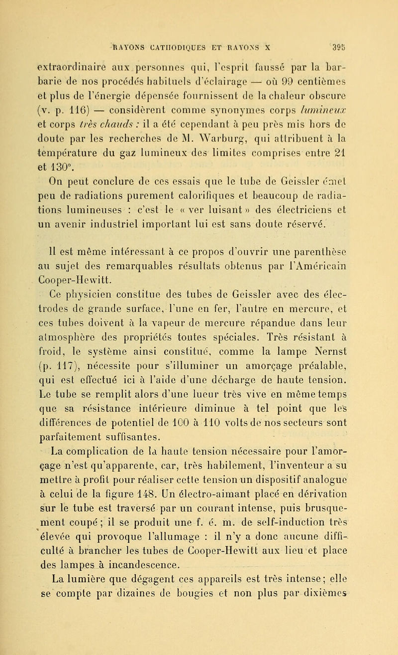 extraordinaire aux personnes qui, l'esprit fausse par la bar- barie de nos proc6d(5s habituels d'éclairage — oiî 99 centièmes et plus de l'énergie dépensée fournissent de la chaleur obscure (v, p. 116) — considèrent comme synonymes corps lumineux et corps très chauds : il a été cependant à peu près mis hors de doute par les recherches de M, Warburg, qui attribuent à la température du gaz lumineux des limites comprises entre 21 et 130. On peut conclure de ces essais que le tube de Geissler émet peu de radiations purement calorifiques et beaucoup de radia- tions lumineuses : c'est le «ver luisant» des électriciens et un avenir industriel important lui est sans doute réservé. 11 est même intéressant à ce propos d'ouvrir une parenthèse au sujet des remarquables résultats obtenus par l'AméricaÏTi Cooper-Hevvitt. Ce physicien constitue des tubes de Geissler avec des élec- trodes de grande surface, l'une en fer, l'autre en mercure, et ces tubes doivent à la vapeur de mercure répandue dans leur atmosphère des propriétés toutes spéciales. Très résistant à froid, le système ainsi constitué, comme la lampe Nernst (p. 117), nécessite pour s'illuminer un amorçage préalable, qui est effectué ici à l'aide d'une décharge de haute tension. Le tube se remplit alors d'une lueur très vive en même temps que sa résistance intérieure diminue à tel point que les différences de potentiel de 100 à 110 voltsde nos secteurs sont parfaitement suffisantes. La complication de la haute tension nécessaire pour l'amor- çage n'est qu'apparente, car, très habilement, l'inventeur a su mettre à profit pour réaliser cette tension un dispositif analogue à celui de la figure 148. Un électro-aimant placé en dérivation sur le tube est traversé par un courant intense, puis brusque- ment coupé ; il se produit une f. é. m. de self-induction très élevée qui provoque l'allumage : il n'y a donc aucune diffi- culté à brancher les tubes de Cooper-Hewitt aux lieu et place des lampes à incandescence. La lumière que dégagent ces appareils est très intense; elle se compte par dizaines de bougies et non plus par dixièmes