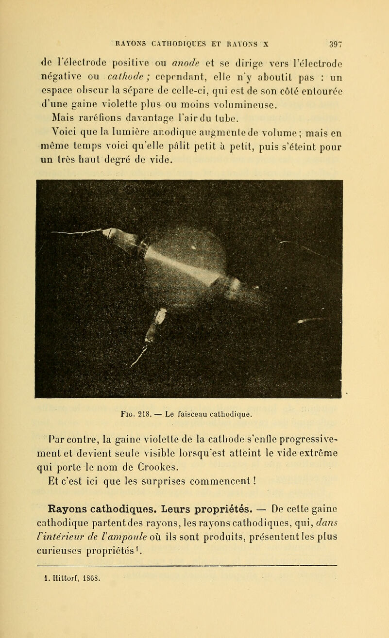 de l'éleclrode positive ou anode et se dirige vers rdlectrode négative ou cathode; cependant, elle n'y aboutit pas : un espace obscur la sépare de celle-ci, qui est de son côté entourée d'une gaine violette plus ou moins volumineuse. Mais raréfions davantage l'air du tube. Voici que la lumière anodique augmente de volume; mais en même temps voici qu'elle pâlit petit à petit, puis s'éteint pour un très haut degré de vide. FiG. 218. — Le faisceau cathodique. Par contre, la gaine violette de la cathode s'enfle progressive- ment et devient seule visible lorsqu'est atteint le vide extrême qui porte le nom de Crookes. Et c'est ici que les surprises commencent ! Rayons cathodiques. Leurs propriétés. — De celte gaine cathodique partentdes rayons, les rayons cathodiques, qui, dans rintérieur de lampoule où ils sont produits, présentent les plus curieuses propriétés ^ 1. llittorf, 1868.