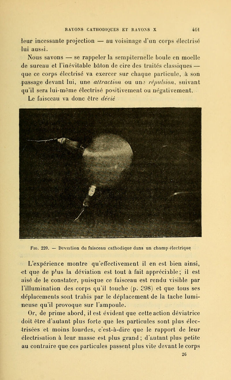 iour incessante projection — au voisinage d'un corps éleclrisé lui aussi. Nous savons — se rappeler la sempiternelle boule en moelle de sureau et l'inévitable bâton de cire des traités classiques — que ce corps élcctrisé va exercer sur chaque particule, à son passage devant lui, une attraction ou un,) répulsion, suivant qu'il sera lui-même électrisé positivement ou négativement. Le faisceau va donc cire décié FiG. 220. — Déviation du faisceau cathodique dans un champ éleclrique L'expérience montre qu'effectivement il en est bien ainsi, -et que de plus la déviation est tout à fait appréciable; il est aisé de le constater, puisque ce faisceau est rendu visible par l'illumination des corps qu'il touche (p. 298) et que tous ses déplacements sont trahis par le déplacement de la tache lumi- neuse qu'il provoque sur l'ampoule. Or, de prime abord, il est évident que cette action déviatrice doit être d'autant plus forte que les particules sont plus élec- -trisées et moins lourdes, c'est-à-dire que le rapport de leur électrisalion à leur masse est plus grand ; d'autant plus petite au contraire que ces particules passent plus vile devant le corps 26