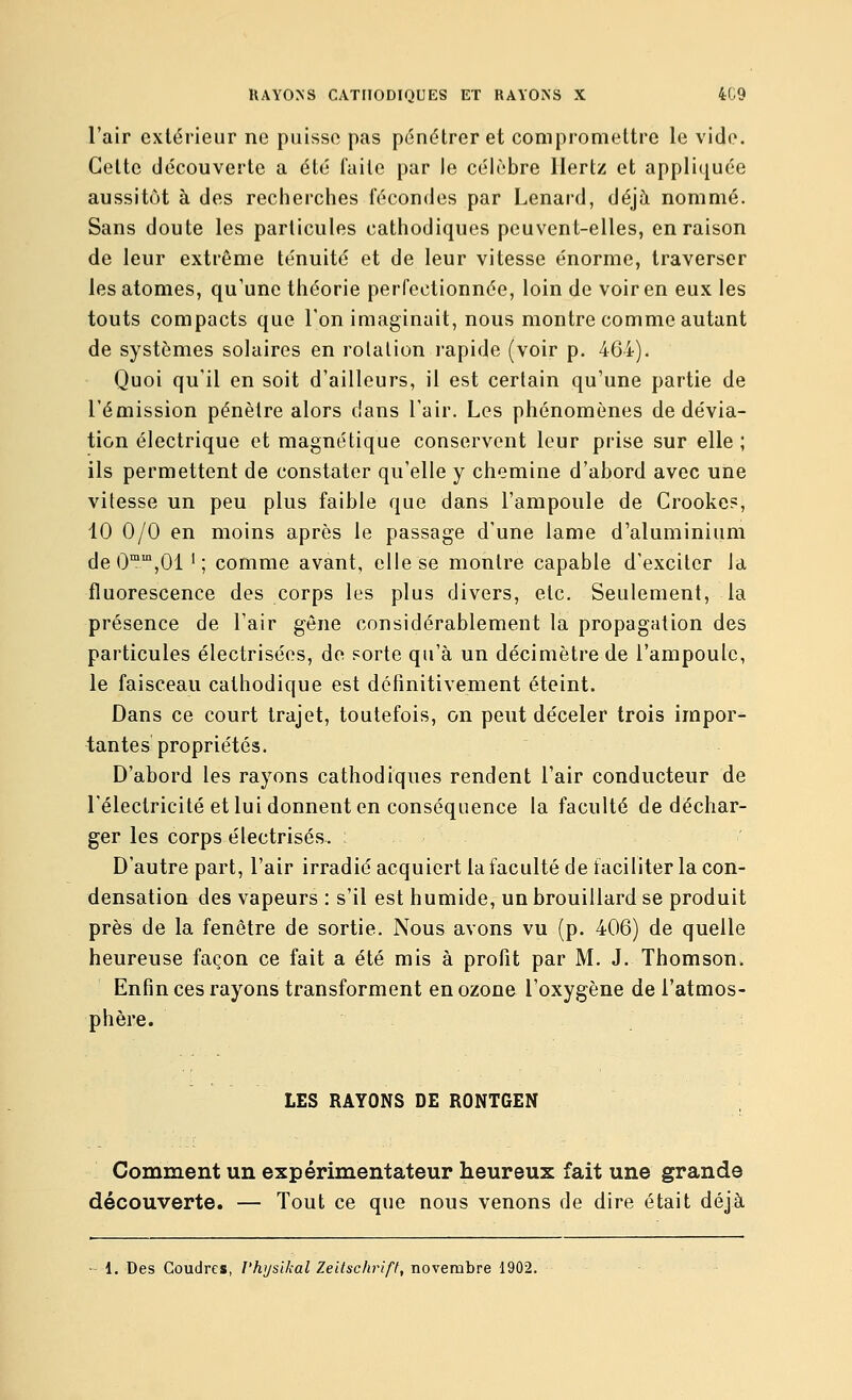 l'air extérieur ne puisse pas pénétrer et compromettre le vide. Celte découverte a été faite par le célèbre Hertz et appliquée aussitôt à des recherches fécondes par Lenard, déjà nommé. Sans doute les particules cathodiques peuvent-elles, en raison de leur extrême ténuité et de leur vitesse énorme, traverser les atomes, qu'une théorie perfectionnée, loin de voir en eux les touts compacts que l'on imaginait, nous montre comme autant de systèmes solaires en rotation rapide (voir p. 464). Quoi qu'il en soit d'ailleurs, il est certain qu'une partie de l'émission pénètre alors dans l'air. Les phénomènes de dévia- tion électrique et magnétique conservent leur prise sur elle ; ils permettent de constater qu'elle y chemine d'abord avec une vitesse un peu plus faible que dans l'ampoule de Crooke?, 10 0/0 en moins après le passage d'une lame d'aluminium de O^'^jOl '; comme avant, elle se montre capable d'exciter la fluorescence des corps les plus divers, etc. Seulement, la présence de l'air gène considérablement la propagation des particules électrisées, de sorte qu'à un décimètre de l'ampoule, le faisceau cathodique est définitivement éteint. Dans ce court trajet, toutefois, on peut déceler trois impor- tantes propriétés. D'abord les rayons cathodiques rendent l'air conducteur de l'électricité et lui donnent en conséquence la faculté de déchar- ger les corps électrisés. D'autre part, l'air irradié acquiert la faculté de faciliter la con- densation des vapeurs : s'il est humide, un brouillard se produit près de la fenêtre de sortie. Nous avons vu (p. 406) de quelle heureuse façon ce fait a été mis à profit par M. J. Thomson. Enfin ces rayons transforment en ozone l'oxygène de l'atmos- phère. LES RAYONS DE RONTGEN Comment un expérimentateur heureux fait une grande découverte. — Tout ce que nous venons de dire était déjà - 1. Des Coudres, l'hysikal Zeitschrift, novembre 1902.