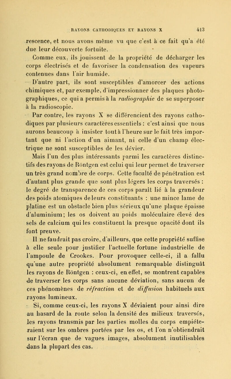 rescence, et nous avons môme vu que c'est à ce fait qu'a été due leur découverte fortuite. Comme eux. ils jouissent de la propriété de décharger les corps électrisés et de favoriser la condensation des vapeurs contenues dans l'air humide. D'autre part, ils sont susceptibles d'amorcer des actions chimiques et, par exemple, d'impressionner des plaques photo- graphiques, ce quia permis à la radiographie de se superposer à la radioscopie. Par contre, les rayons X se différencient des rayons catho- diques par plusieurs caractères essentiels : c'est ainsi que nous aurons beaucoup à insister tout à l'heure sur le fait très impor- tant que ni l'action d'un aimant, ni celle d'un champ élec- trique ne sont susceptibles de les dévier. Mais l'un des plus intéressants parmi les caractères distinc- tifs des rayons de Rontgen est celui qui leur permet de traverser un très grand nombre de corps. Cette faculté de pénétration est d'autant plus grande que sont plus légers les corps traversés : le degré de transparence de ces corps paraît lié à la grandeur des poids atomiques de leurs constituants : une mince lame de platine est un obstacle bien plus sérieux qu'une plaque épaisse d'aluminium; les os doivent au poids moléculaire élevé des sels de calcium qui les constituent la presque opacité dont ils font preuve. Il ne faudrait pas croire, d'ailleurs, que cette propriété suffise à elle seule pour justifier l'actuelle fortune industrielle de l'ampoule de Crookes. Pour provoquer celle-ci, il a fallu qu'une autre propriété absolument remarquable distinguât les rayons de Rontgen : ceux-ci, en effet, se montrent capables de traverser les corps sans aucune déviation, sans aucun de ces phénomènes de réfraction et de diffusion habituels aux rayons lumineux. Si, comme ceux-ci, les rayons X déviaient pour ainsi dire au hasard de la route selon la densité des milieux traversés, les rayons transmis par les parties molles du corps empiéte- raient sur les ombres portées par les os, et l'on n'obtiendrait sur l'écran que de vagues images, absolument inutilisables dans la plupart des cas.