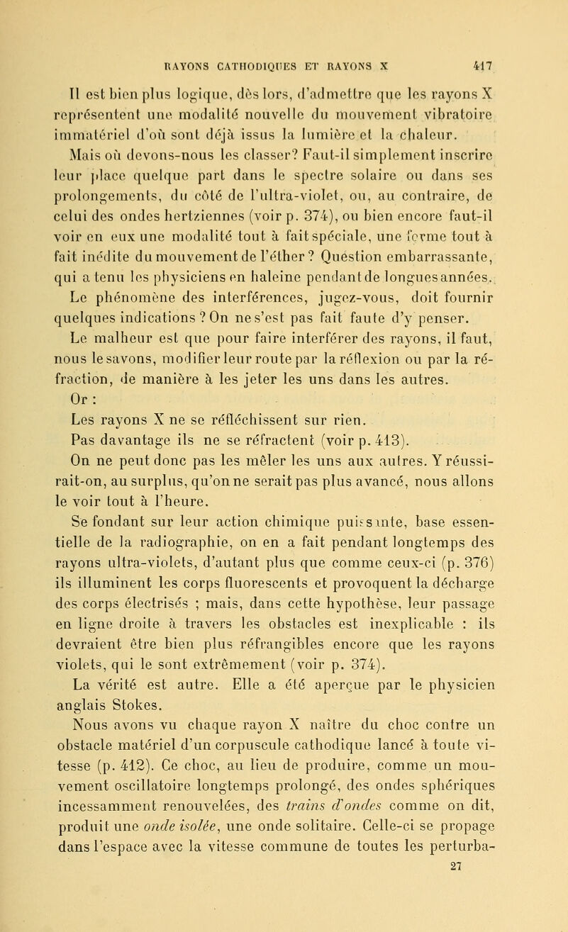 Il est bien plus logique, dès lors, d'admettre que les rayons X représentent une modalité nouvelle du mouvement vibratoire immatériel d'où sont déjà issus la lumière et la chaleur. Mais où devons-nous les classer? Faut-il simplement inscrire leur jdace quelque part dans le spectre solaire ou dans ses prolongements, du côté de l'ultra-violet, ou, au contraire, de celui des ondes hertziennes (voir p. 374), ou bien encore faut-il voir en eux une modalité tout à fait spéciale, une ferme tout à fait inédite du mouvement de Féther? Question embarrassante, qui a tenu les physiciens en haleine pendantde longuesannées. Le phénomène des interférences, jugez-vous, doit fournir quelques indications ? On ne s'est pas fait faute d'y penser. Le malheur est que pour faire interférer des rayons, il faut, nous le savons, modifier leur route par la réflexion ou par la ré- fraction, de manière à les jeter les uns dans les autres. Or: Les rayons X ne se réfléchissent sur rien. Pas davantage ils ne se réfractent (voir p. 413). On ne peut donc pas les mêler les uns aux autres. Y réussi- rait-on, au surplus, qu'on ne serait pas plus avancé, nous allons le voir tout à l'heure. Se fondant sur leur action chimique puissmte, base essen- tielle de la radiographie, on en a fait pendant longtemps des rayons ultra-violets, d'autant plus que comme ceux-ci (p. 376) ils illuminent les corps fluorescents et provoquent la décharge des corps électrisés ; mais, dans cette hypothèse, leur passage en ligne droite à travers les obstacles est inexplicable : ils devraient être bien plus réfrangibles encore que les rayons violets, qui le sont extrêmement (voir p. 374). La vérité est autre. Elle a été aperçue par le physicien anglais Stokes. Nous avons vu chaque rayon X naître du choc contre un obstacle matériel d'un corpuscule cathodique lancé à toute vi- tesse (p. 412). Ce choc, au lieu de produire, comme un mou- vement oscillatoire longtemps prolongé, des ondes sphériques incessamment renouvelées, des trains cVondes comme on dit, produit une onde isolée, une onde solitaire. Celle-ci se propage dans l'espace avec la vitesse commune de toutes les perturbEi- 27