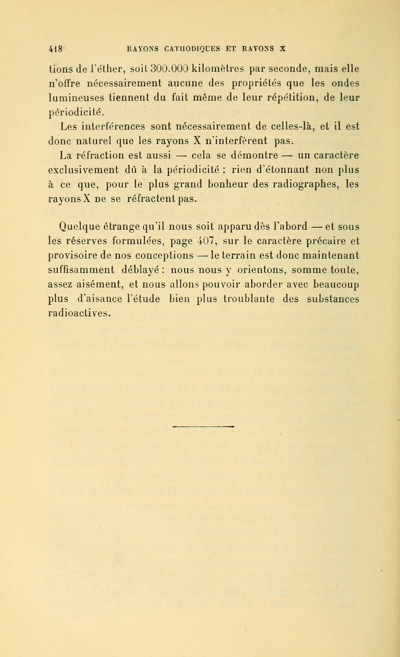 tions de l'éther, soiL 300.000 kilomètres par seconde, mais elle n'offre nécessairement aucune des propriétés que les ondes lumineuses tiennent du fait même de leur répétition, de leur périodicité. Les interférences sont nécessairement de celles-là, et il est donc naturel que les rayons X n'interfèrent pas. La réfraction est aussi — cela se démontre — un caractère exclusivement dû à la périodicité : rien d'étonnant non plus à ce que, pour le plus grand bonheur des radiographes, les rayons X ne se réfractent pas. Quelque étrange qu'il nous soit apparu dès l'abord — et sous les réserves formulées, page 407, sur le caractère précaire et provisoire de nos conceptions —le terrain est donc maintenant suffisamment déblayé : nous nous y orientons, somme toute, assez aisément, et nous allons pouvoir aborder avec beaucoup plus d'aisance l'étude bien plus troublante des substances radioactives.